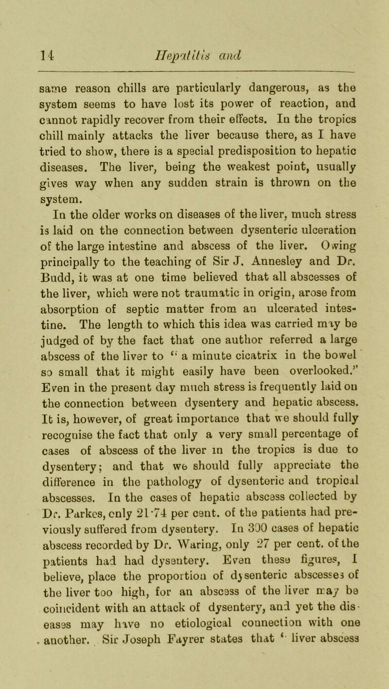 same reason chills are particularly dangerous, as the system seems to have lost its power of reaction, and cannot rapidly recover from their effects. In the tropics chill mainly attacks the liver because there, as I have tried to show, there is a special predisposition to hepatic diseases. The liver, being the weakest point, usually gives way when any sudden strain is thrown on the system. In the older works on diseases of the liver, much stress is laid on the connection between dysenteric ulceration of the large intestine and abscess of the liver. Owing principally to the teaching of Sir J. Annesley and Dr. Budd, it was at one time believed that all abscesses of the liver, which were not traumatic in origin, arose from absorption of septic matter from an ulcerated intes- tine. The length to which this idea was carried may be judged of by the fact that one author referred a large abscess of the liver to “ a minute cicatrix in the bowel so small that it might easily have been overlooked.’’ Even in the present day much stress is frequently laid on the connection between dysentery and hepatic abscess. It is, however, of great importance that we should fully recognise the fact that only a very small percentage of cases of abscess of the liver in the tropics is duo to dysentery; and that we should fully appreciate the difference in the pathology of dysenteric and tropical abscesses. In the cases of hepatic abscess collected by Dr. Parkes, cnly 21-74 per cent, of the patients had pre- viously suffered from dysentery. In 300 cases of hepatic abscess recorded by Dr. Waring, only 27 per cent, of the patients had had dysentery. Evan these figures, I believe, place the proportion of dysenteric abscesses of the liver too high, for an abscess of the liver may be coincident with an attack of dysentery, and yet the dis- eases may have no etiological connection with one . another. Sir Joseph Fayrer states that ‘ liver abscess