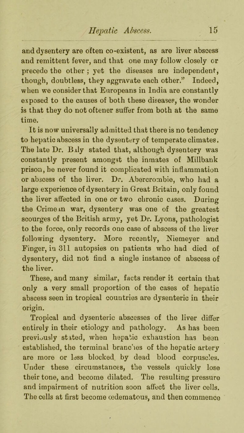 and d}'sentery are often co-existent, as are liver abscess and remittent fever, and that one may follow closely or precede the other ; yet the diseases are independent, though, doubtless, they aggravate each other.” Indeed, when we consider that Europeans in India are constantly exposed to the causes of both these diseases, the wonder is that they do not oftener suffer from both at the same time. It is now universally admitted that there is no tendency to hepatic abscess in the dysentery of temperate climates. The late Dr. Bily stated that, although dysentery was constantly present amongst the inmates of Millbank prison, he never found it complicated with inflammation or abscess of the liver. Dr. Abercrombie, who had a large experience of dysentery in Great Britain, only found the liver affected in one or two chronic cases. During the Crimean war, dysentery was one of the greatest scourges of the British army, yet Dr. Lyons, pathologist to the force, only records one case of abscess of the liver following dysentery. More recently, Niemeyer and Finger, iu 311 autopsies on patients who had died of dysentery, did not find a single instance of abscess of the liver. These, and many similar, facts render it certain that only a very small proportion of the cases of hepatic abscess seen in tropical countries are dysenteric in their origin. Tropical and dysenteric abscesses of the liver differ entirely in their etiology and pathology. As has been previously stated, when hepatic exhaustion has been established, the terminal branches of the hepatic artery are more or less blocked by dead blood corpuscles. Under these circumstances, the vessels quickly lose their tone, and become dilated. The resulting pressure and impairment of nutrition soon affect the liver cells. The cells at first become oederaatous, and then commence