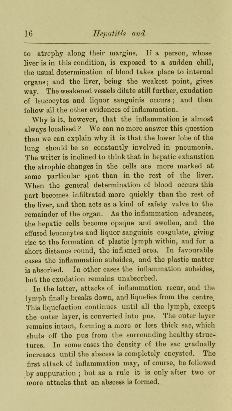 to atrophy along their margins. If a person, whose liver is in this condition, is exposed to a sudden chill, the usual determination of blood takes place to internal organs; and the liver, being the weakest point, gives way. The weakened vessels dilate still further, exudation of leucocytes and liquor sanguinis occurs ; and then follow all the other evidences of inflammation. Why is it, however, that the inflammation is almost always localised P We can no more answer this question than we can explain why it is that the lower lobe of the lung should be so constantly involved in pneumonia. The writer is inclined to think that in hepatic exhaustion the atrophic changes in the cells are more marked at some particular spot than in the rest of the liver. When the general determination of blood occurs this part becomes infiltrated more quickly than the rest of the liver, and then acts as a kind of safety valve to the remainder of the organ. As the inflammation advances, the hepatic cells become opaque and swollen, and the effused leucocytes and liquor sanguinis coagulate, giving rise to the formation of plastic lymph within, and for a short distance round, the inflimed area. In favourable cases the inflammation subsides, and the plastic matter is absorbed. In other cases the inflammation subsides, but the exudation remains unabsorbed. In the latter, attacks of inflammation recur, and the lymph finally breaks down, and liquefies from the centre. This liquefaction continues until all the lymph, except the outer layer, is converted into pus. The outer layer remains intact, forming a more or less thick sac, which shuts off the pus from the surrounding healthy struc- tures. In some cases the density of the sac gradually increases until the abscess is completely encysted. The first attack of inflammation may, of course, be followed by suppuration ; but as a rule it is only after two or more attacks that an abscess is formed.