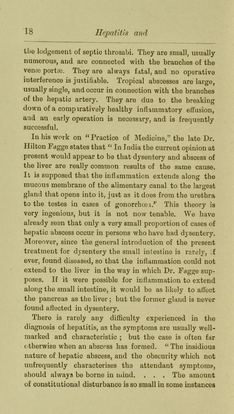 tlie lodgement of septic thrombi. They are small, usually numerous, and are connected with the branches of the vente portse. They are always fatal, and no operative interference is justifiable. Tropical abscesses are large, usually single, and occur in connection with the branches of the hepatic artery. They are due to the breaking down of a comparatively healthy inflammatory effusion, and an early operation is necessary, and is frequently successful. In his work on “Practice of Medicine,” the late Dr. Hilton Fagge states that “ In India the current opinion at present would appear to be that dysentery and abscess of the liver are really common results of the same cause. It is supposed that the inflammation extends along the mucous membrane of the alimentary canal to the largest gland that opens into it, just as it does from the urethra to the testes in cases of gonorrhasa.’’ This theory is very ingenious, but it is not now tenable. We have already seen that only a very small proportion of cases of hepatic abscess occur in persons who have had dysenteiy. Moreover, since the general introduction of the present treatment for dysentery the small intestine is rare!}’, .f ever, found diseased, so that the inflammation could not extend to the liver in the way in which Dr. Fagge sup- poses. If it w’ere possible for inflammation to extend along the small intestine, it would bo as likely to att'ect the pancreas as the liver ; but the former gland is never found aflected in dysentery. There is rarely any difficulty experienced in the diagnosis of hepatitis, as the symptoms are usually well- marked and characteristic ; but the case is often far otherwise when an abscess has formed. “ The insidious nature of hepatic abscess, and the obscurity which not unfrequently characterises the attendant symptoms, should always be borne in mind. . . , The amount of constitutional disturbance is so small in some instances