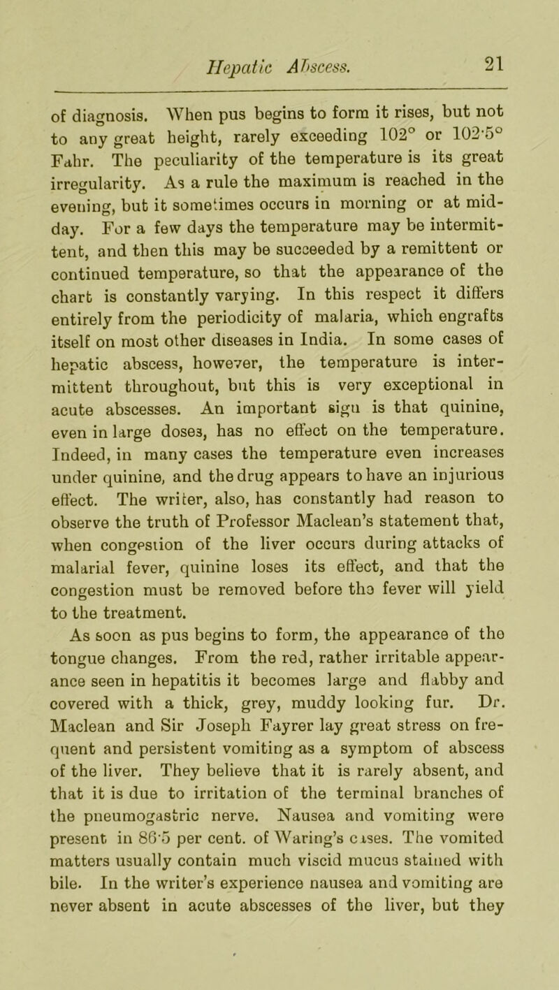 of diagnosis. When pus begins to form it rises, but not to any great height, rarely exceeding 102° or 102'5° Fahr. The peculiarity of the temperature is its great irregularity. As a rule the maximum is reached in the evening, but it sometimes occurs in morning or at mid- day. For a few days the temperature may be intermit- tent, and then this may be succeeded by a remittent or continued temperature, so that the appearance of the chart is constantly varying. In this respect it differs entirely from the periodicity of malaria, which engrafts itself on most other diseases in India. In some cases of hepatic abscess, however, the temperature is inter- mittent throughout, but this is very exceptional in acute abscesses. An important sign is that quinine, even in large doses, has no effect on the temperature. Indeed, in many cases the temperature even increases under quinine, and the drug appears to have an injurious effect. The writer, also, has constantly had reason to observe the truth of Professor Maclean’s statement that, when congestion of the liver occurs during attacks of malarial fever, quinine loses its effect, and that the congestion must be removed before tho fever will yield to the treatment. As soon as pus begins to form, the appearance of the tongue changes. From the red, rather irritable appear- ance seen in hepatitis it becomes large and flabby and covered with a thick, grey, muddy looking fur. Dr. Maclean and Sir Joseph Fayrer lay great stress on fre- quent and persistent vomiting as a symptom of abscess of the liver. They believe that it is rarely absent, and that it is due to irritation of the terminal branches of the pneuraogastric nerve. Nausea and vomiting were present in 86'5 per cent, of Waring’s cases. The vomited matters usually contain much viscid mucus stained with bile. In the writer’s experience nausea and vomiting are never absent in acute abscesses of the liver, but they