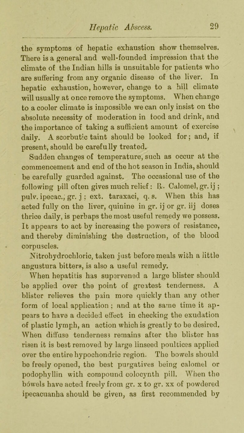 the S3™ptoms of hepatic exhaustion show themselves. There is a general and well-founded impression that the climate of the Indian hills is unsuitable for patients who are suffering from any organic disease of the liver. In hepatic exhaustion, however, change to a hill climate will usually at once remove the symptoms. When change to a cooler climate is impossible we can only insist on the absolute necessity of moderation in food and drink, and the importance of taking a sufficient amount of exercise daily. A scorbutic taint should be looked for; and, if present, should be carefully treated. Sudden changes of temperature, such as occur at the commencement and end of the hot season in India, should be carefully guarded against. The occasional use of the following pill often gives much relief: Calomel, gr. ij; pulv. ipecac., gr. j ; ext. taraxaci, q. s. When this has acted fully on the liver, quinine in gr. ij or gr. iij doses thrice daily, is perhaps the most useful remedy we possess. It appears to act by increasing the powers of resistance, and thereby diminishing the destruction, of the blood corpuscles. Nitrohydrochloric, taken just before meals with a little angustura bitters, is also a useful remedy. When hepatitis has supervened a large blister should be applied over the point of greatest tenderness. A blister relieves the pain more quickly than any other form of local application ; and at the same time it ap- pears to have a decided effect in checking the exudation of plastic lymph, an action which is greatly to be desired. When diffuse tenderness remains after the blister has risen it is best removed by large linseed poultices applied over the entire hypochondric region. The bowels should be freely opened, the best purgatives being calomel or podophyllin with compound coloejmth pill. When the bowels have acted freely from gr. x to gr. xx of powdered ipecacuanha should be given, as first recommended by