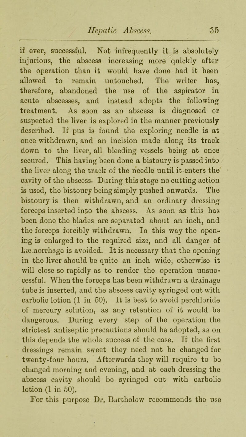 if ever, successful. Not infreqiiently it is absolutely injurious, the abscess increasing more quickly after the operation than it would have done had it been allowed to remain untouched. The writer has, therefore, abandoned the use of the aspirator in acute abscesses, and instead adopts the following treatment. As soon as an abscess is diagnosed or suspected the liver is explored in the manner previously described. If pus is found the exploring needle is at once withdrawn, and an incision made along its track down to the liver, all bleeding vessels being at once secured. This having been done a bistoury is passed into the liver along the track of the rieedle until it enters the cavity of the abscess. During this stage no cutting action is used, the bistoury being simply pushed onwards. The bistoury is then withdrawn, and an ordinary dressing forceps inserted into the abscess. As soon as this has been done the blades are separated about an inch, and the forceps forcibly withdrawn. In this way the open- ing is enlarged to the required size, and all danger of haemorrhage is avoided. It is necessary that the opening in the liver should be quite an inch wide, otherwise it will close so rapidly as to render the operation unsuc- cessful. When the forceps has been withdrawn a drainage tube is inserted, and the abscess cavity syringed out with carbolic lotion (1 in 50). It is best to avoid perchloride of mercury solution, as any retention of it would be dangerous. During every step of the operation the strictest antiseptic precautions should bo adopted, as on this depends the whole success of the case. If the first dressings remain sweet they need not be changed for twenty-four hours. Afterwards they will require to bo changed morning and evening, and at each dressing the abscess cavity should be syringed out with carbolic lotion (1 in 50). For this purpose Dr. Bartholow recommends the use