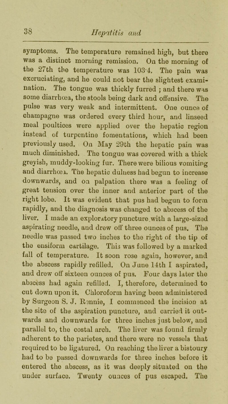 symptoms. The temperature remained high, but there was a distinct morning remission. On the morning of the 2/th the temperature was 103'4. The pain was excruciating, and he could not bear the slightest exami- nation. The tongue was thickly furred ; and there was some diarrhcea, the stools being dark and ofl’ensive. The pulse was very weak and intermittent. One ounce of champagne was ordered every third hour, and linseed meal poultices were applied over the hepatic region instead of turpentine fomentations, which had been previously used. On May 29th the hepatic pain was much diminished. The tongue was covered with a thick greyish, muddy-lookitjg fur. There were bilious vomiting and diarrhoea. The hepatic dulness had begun to increase downwards, and on palpation there was a feeling of great tension over the inner and anterior part of the right lobe. It was evident that pus had begun to form rapidly, and the diagnosis was changed to abscess of the liver. I made an exploratory puncture .with a large-sized aspirating needle, and drew off three ounces of pus. The needle was passed two inches to the right of the tip of the ensiform cartilage. This was followed by a marked fall of temperature. It soon rose again, however, and the abscess rapidly refilled. On June 14th I aspirated, and drew off sixteen ounces of pus. Four days later the abscess had again refilled. I, therefore, determined to cut down upon it. Chloroform having been administered by Surgeon S. J. Rennie, I commenced the incision at the site of the aspiration puncture, and carried it out- wards and downwards for three inches just below, and parallel to, the costal arch. The liver was found firmly adherent to the parietes, and there were no vessels that required to be ligatured. On reaching the liver a bistoury had to be passed downwards for three inches before it entered the abscess, as it was deeply situated on the under surface. Twenty ounces of pus escaped. The
