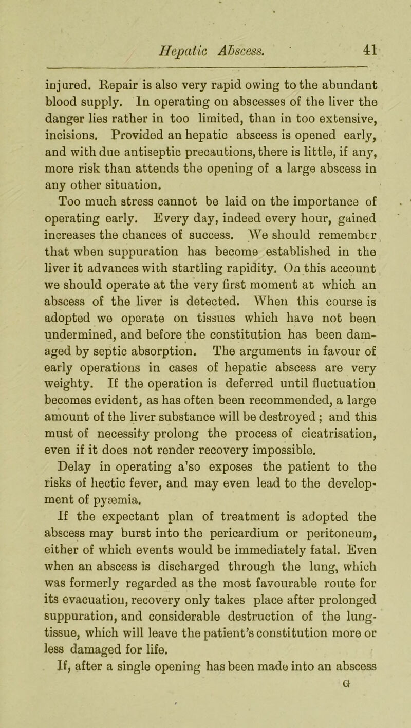 iojured. Repair is also very rapid owing to the abundant blood supply. In operating on abscesses of the liver the danger lies rather in too limited, than in too extensive, incisions. Provided an hepatic abscess is opened early, and with due antiseptic precautions, there is little, if anj^, more risk than attends the opening of a large abscess in any other situation. Too much stress cannot be laid on the importance of operating early. Every day, indeed every hour, gained increases the chances of success. We should remember that when suppuration has become established in the liver it advances with startling rapidity. On this account we should operate at the very first moment at which an abscess of the liver is detected. When this course is adopted we operate on tissues which have not been undermined, and before the constitution has been dam- aged by septic absorption. The arguments in favour of early operations in cases of hepatic abscess are very weighty. If the operation is deferred until fluctuation becomes evident, as has often been recommended, a large amount of the liver substance will be destroyed ; and this must of necessity prolong the process of cicatrisation, even if it does not render recovery impossible. Delay in operating a’so exposes the patient to the risks of hectic fever, and may even lead to the develop- ment of pyaemia. If the expectant plan of treatment is adopted the abscess may burst into the pericardium or peritoneum, either of which events would be immediately fatal. Even when an abscess is discharged through the lung, which was formerly regarded as the most favourable route for its evacuation, recovery only takes place after prolonged suppuration, and considerable destruction of the lung- tissue, which will leave the patient’s constitution more or less damaged for life. If, after a single opening has been made into an abscess G