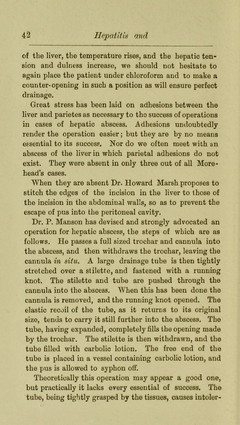 of the liver, the temperature rises, and the hepatic ten- sion and dulness increase, we should not hesitate to again place the patient under chloroform and to make a counter-opening in such a position as will ensure perfect drainage. Great stress has been laid on adhesions between the liver and parietes as necessary to the success of operations in cases of hepatic abscess. Adhesions undoubtedly render the operation easier; but they are by no means essential to its success. Nor do we often meet with an abscess of the liver in which parietal adhesions do not exist. They were absent in only three out of all More- head’s cases. When they are absent Dr. Howard Marsh proposes to stitch the edges of the incision in the liver to those of the incision in the abdominal walls, so as to prevent the escape of pus into the peritoneal cavity. Dr. P. Manson has devised and strongly advocated an operation for hepatic abscess, the steps of which are as follows. He passes a full sized trochar and cannula into the abscess, and then withdraws the trochar, leaving the cannula in situ, A large drainage tube is then tightly stretched over a stilette, and fastened with a running knot. The stilette and tube are pushed through the cannula into the abscess. When this has been done the cannula is removed, and the running knot opened. The elastic recoil of the tube, as it returns to its original size, tends to carry it still further into the abscess. The tube, having expanded, completely fills the opening made by the trochar. The stilette is then withdrawn, and the tube filled with carbolic lotion. The free end of the tube is placed in a vessel containing carbolic lotion, and the pus is allowed to syphon off. Theoretically this operation may appear a good one, but practically it lacks every essential of success. The tube, being tightly grasped by the tissues, causes intoler-