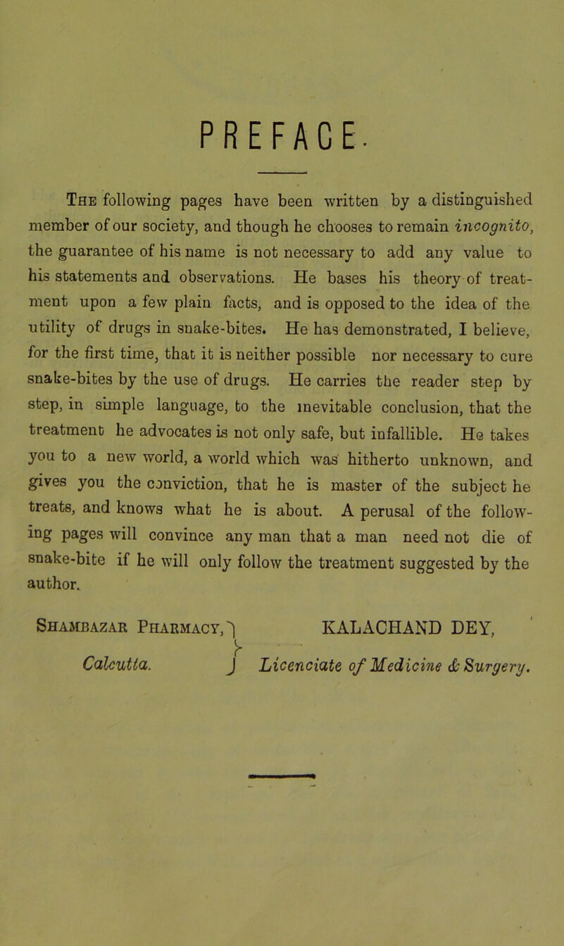 PREFACE. The following pages have been written by a distinguished member of our society, and though he chooses to remain incognito, the guarantee of his name is not necessary to add any value to his statements and observations. He bases his theory of treat- ment upon a few plain facts, and is opposed to the idea of the utility of drugs in snake-bites. He has demonstrated, I believe, for the first time, that it is neither possible nor necessary to cure snake-bites by the use of drugs. He carries the reader step by step, in simple language, to the inevitable conclusion, that the treatment he advocates is not only safe, but infallible. He takes you to a new world, a world which was hitherto unknown, and gives you the conviction, that he is master of the subject he treats, and knows what he is about. A perusal of the follow- ing pages will convince any man that a man need not die of snake-bite if he will only follow the treatment suggested by the author. Shambazar Pharmacy,^ KALACHAND DEY, J Licenciate of Medicine & Surgery. Calcutta.