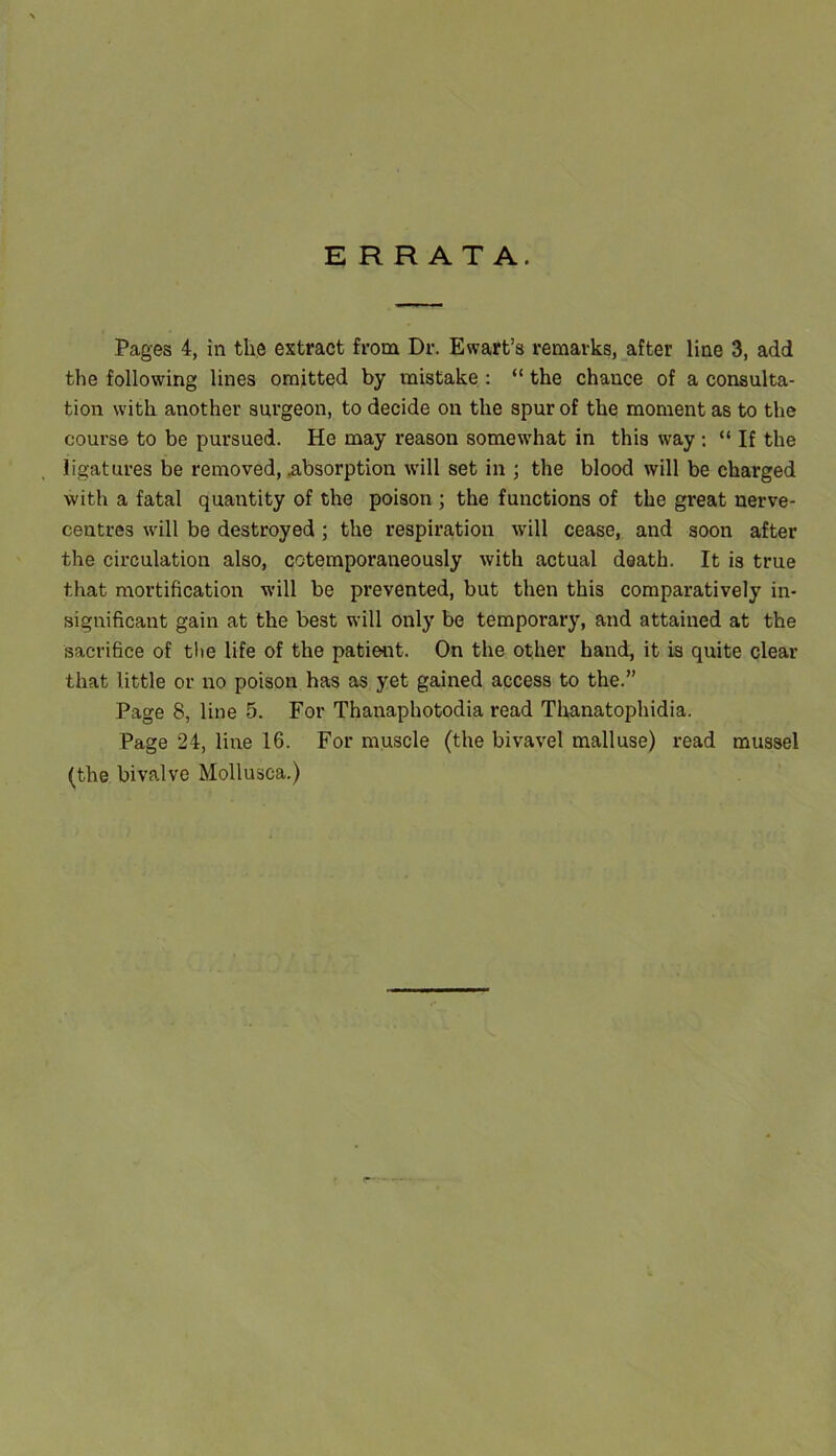 ERRATA. Pages 4, in the extract from Dr. Ewart’s remarks, after line 3, add the following lines omitted by mistake; “ the chance of a consulta- tion with another surgeon, to decide on the spur of the moment as to the course to be pursued. He may reason somewhat in this way ; “ If the ligatures be removed, .absorption will set in ; the blood will be charged with a fatal quantity of the poison ; the functions of the great nerve- centres will be destroyed; the respiration will cease, and soon after the circulation also, cotemporaneously with actual death. It is true that mortification will be prevented, but then this comparatively in- significant gain at the best will only be temporary, and attained at the sacrifice of tlie life of the patient. On the other hand, it is quite clear that little or no poison has as yet gained access to the.” Page 8, line 5. For Thanaphotodia read Thanatophidia. Page 24, Hire 16. For muscle (the bivavel malluse) read mussel (the bivalve Mollusca.)