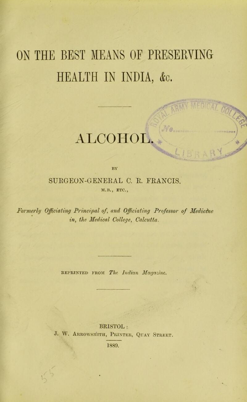 ON THE BEST MEANS OF PRESERVING HEALTH IN INDIA, dec. ALCOHOL. BY SURGEON-GENERAL C. R. FRANCIS. M.B., ETC., Formerly Officiating Principal of, and Officiating Professor of Medicine in, the Medical College, Calcutta. reprinted krom The Indian Magazine. BRISTOL : J. W. ArrowsmTth, Printer, Quay Street.