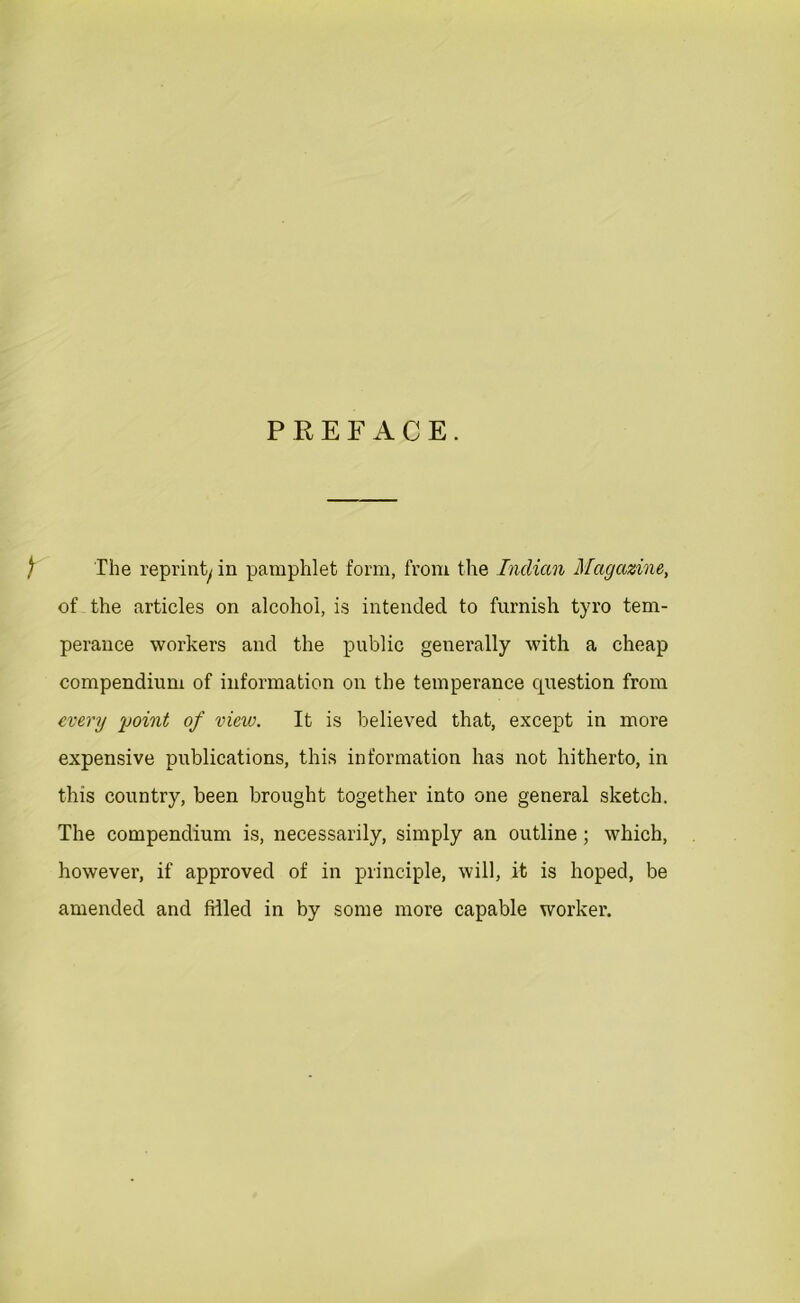 PREFACE. f The reprinty in pamphlet form, from the Indian Magazine, of the articles on alcohol, is intended to furnish tyro tem- perance workers and the public generally with a cheap compendium of information on the temperance question from every point of view. It is believed that, except in more expensive publications, this information has not hitherto, in this country, been brought together into one general sketch. The compendium is, necessarily, simply an outline ; which, however, if approved of in principle, will, it is hoped, be amended and filled in by some more capable worker.