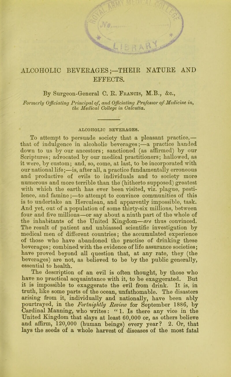 ALCOHOLIC BEVERAGES;—THEIR NATURE AND EFFECTS. By Surgeon-General C. R. Francis, M.B., &c., Formerly Officiating Principal of, and Officiating Professor of Medicine in, the Medical College in Calcutta. ALCOHOLIC BEVERAGES. To attempt to persuade society that a pleasant practice,— that of indulgence in alcoholic beverages;—a practice handed down to us by our ancestors; sanctioned (as affirmed) by our Scriptures; advocated by our medical practitioners; hallowed, as it were, by custom; and, so, come, at last, to be incorporated with our national life;—is, after all, a practice fundamentally erroneous and productive of evils to individuals and to society more numerous and more terrible than the (hitherto supposed) greatest with which the earth has ever been visited, viz. plague, pesti- lence, and famine;—to attempt to convince communities of this is to undertake an Herculean, and apparently impossible, task. And yet, out of a population of some thirty-six millions, between four and five millions—or say about a ninth part of the whole of the inhabitants of the United Kingdom—are thus convinced. The result of patient and unbiassed scientific investigation by medical men of different countries; the accumulated experience of those who have abandoned the practise of drinking these beverages; combined with the evidence of life assurance societies; have proved beyond all question that, at any rate, they (the beverages) are not, as believed to be by the public generally, essential to health. The description of an evil is often thought, by those who have no practical acquaintance with it, to be exaggerated. But it is impossible to exaggerate the evil from drink. It is, in truth, like some parts of the ocean, unfathomable. The disasters arising from it, individually and nationally, have been ably pourtrayed, in the Fortnightly Revieio for September 1886, by Cardinal Manning, who writes: “ 1. Is there any vice in the United Kingdom that slays at least 60,000 or, as others believe and affirm, 120,000 (human beings) every year? 2. Or, that lays the seeds of a whole harvest of diseases of the most fatal