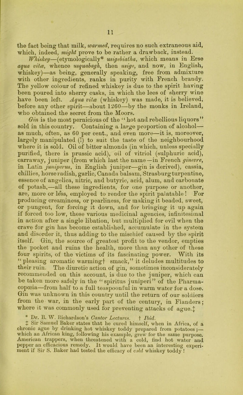 the fact being that milk, warmed, requires no such extraneous aid, which, indeed, might prove to be rather a drawback, instead. Whiskey—(etymologically* usigebiatha, which means in Erse aqua vitce, whence usquabagh, then usige, and now, in English, whiskey)—as being, generally speaking, free from admixture with other ingredients, ranks in purity with French brandy. The yellow colour of refined whiskey is due to the spirit having been poured into sherry casks, in which the lees of sherry wine have been left. Aqua vitce (whiskey) was made, it is believed, before any other spirit—about 1260—by the monks in Ireland, who obtained the secret from the Moors. Gin is the most pernicious of the “ hot and rebellious liquors ” sold in this country. Containing a large proportion of alcohol— as much, often, as 60 per cent., and even more—it is, moreover, largely manipulated (!) to suit the taste of the neighbourhood where it is sold. Oil of bitter almonds (in which, unless specially purified, there is prussic acid), oil of vitriol (sulphuric acid), carraway, juniper (from which last the name—in French ginevre, in Latin juniper us, in English juniper—gin is derived), cassia, chillies, horseradish, garlic, Canada balsam, Strasburgtui’pentine, essence of angelica, nitric, and butyric, acid, alum, and carbonate of potash,—all these ingredients, for one purpose or another, are, more or le*ss, employed to render the spirit palatable ! For producing creaminess, or pearliness, for making it beaded, sweet, or pungent, for forcing it down, and for bringing it up again if forced too low, these various medicinal agencies, infinitesimal in action after a single libation, but multiplied for evil when the crave for gin has become established, accumulate in the system and disorder it, thus adding to the mischief caused by the spirit itself. Gin, the source of greatest profit to the vendor, empties the pocket and ruins the health, more than any other of these four spirits, of the victims of its fascinating power. With its “pleasing aromatic warmingf smack,” it deludes multitudes to their ruin. The diuretic action of gin, sometimes inconsiderately recommended on this account, is due to the juniper, which can be taken more safely in the “ spiritus juniperi” of the Pharma- copoeia—from half to a full teaspoonful in warm water for a dose. Gin was unknown in this country until the return of our soldiers from the war, in the early part of the century, in Flanders; where it was commonly used for preventing attacks of ague.j; * Dr. B. W. Pdchardson’s Cantor Lectures. f Ibid. I Sir Samuel Baker states that he cured himself, when in Africa, of a chronic ague by drinking hot whiskey toddy prepared from potatoes ;— which an African king, following his example, grew for the same purpose. American trappers, when threatened with a cold, find hot water and pepper an efficacious remedy. It would have been an interesting experi- ment if Sir S. Baker had tested the efficacy of cold whiskey toddy !