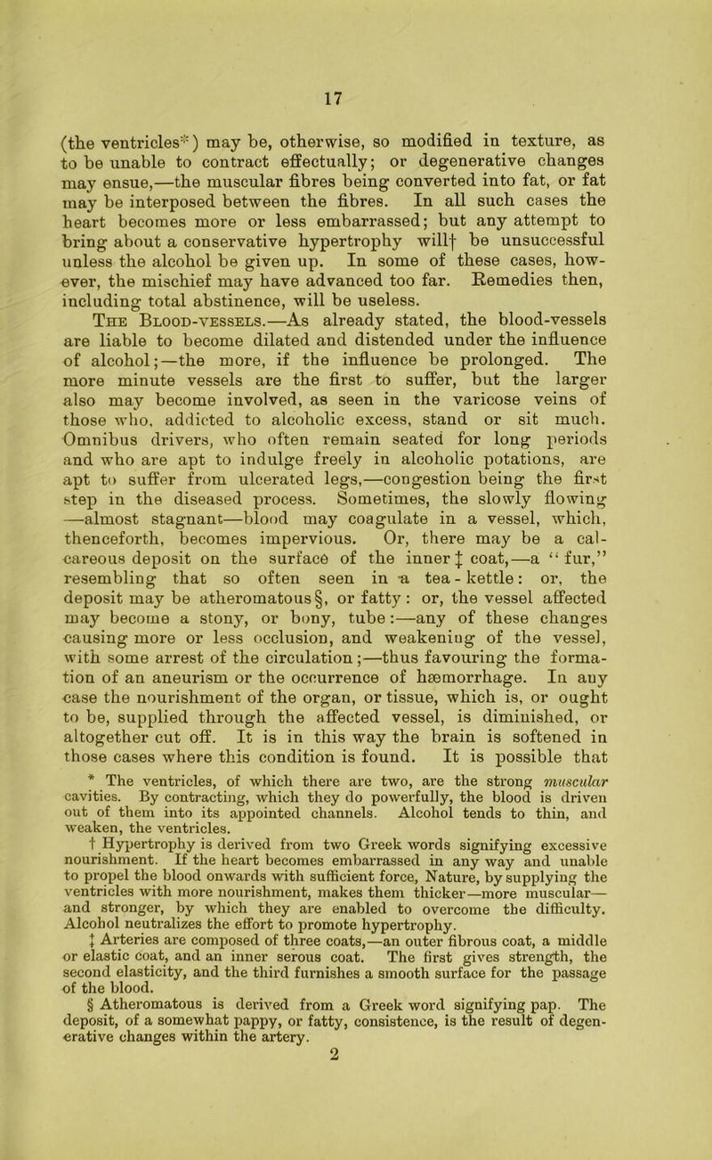 (the ventricles*) may be, otherwise, so modified in texture, as to be unable to contract effectually; or degenerative changes may ensue,—the muscular fibres being converted into fat, or fat may be interposed between the fibres. In all such cases the heart becomes more or less embarrassed; but any attempt to bring about a conservative hypertrophy willf be unsuccessful unless the alcohol be given up. In some of these cases, how- ever, the mischief may have advanced too far. Remedies then, including total abstinence, will be useless. The Blood-vessels.—As already stated, the blood-vessels are liable to become dilated and distended under the influence of alcohol;—the more, if the influence be prolonged. The more minute vessels are the first to suffer, but the larger also may become involved, as seen in the varicose veins of those who, addicted to alcoholic excess, stand or sit much. Omnibus drivers, who often remain seated for long periods and who are apt to indulge freely in alcoholic potations, are apt to suffer from ulcerated legs,—congestion being the first step in the diseased process. Sometimes, the slowly flowing —almost stagnant—blood may coagulate in a vessel, which, thenceforth, becomes impervious. Or, there may be a cal- careous deposit on the surface of the inner J coat,—-a “fur,” resembling that so often seen in -a tea - kettle: or, the deposit may be atheromatous §, or fatty: or, the vessel affected may become a stony, or bony, tube :—any of these changes causing more or less occlusion, and weakening of the vessel, with some arrest of the circulation;—thus favouring the forma- tion of an aneurism or the occurrence of haemorrhage. In any case the nourishment of the organ, or tissue, which is, or ought to be, supplied through the affected vessel, is diminished, or altogether cut off. It is in this way the brain is softened in those cases where this condition is found. It is possible that * The ventricles, of which there are two, are the strong muscular cavities. By contracting, which they do powerfully, the blood is driven out of them into its appointed channels. Alcohol tends to thin, and weaken, the ventricles. t Hypertrophy is derived from two Greek words signifying excessive nourishment. If the heart becomes embarrassed in any way and unable to propel the blood onwards with sufficient force, Nature, by supplying the ventricles with more nourishment, makes them thicker—more muscular— and stronger, by which they are enabled to overcome the difficulty. Alcohol neutralizes the effort to promote hypertrophy. 1 Arteries are composed of three coats,—an outer fibrous coat, a middle or elastic coat, and an inner serous coat. The first gives strength, the second elasticity, and the third furnishes a smooth surface for the passage of the blood. § Atheromatous is derived from a Greek word signifying pap. The deposit, of a somewhat pappy, or fatty, consistence, is the result of degen- erative changes within the artery. 2