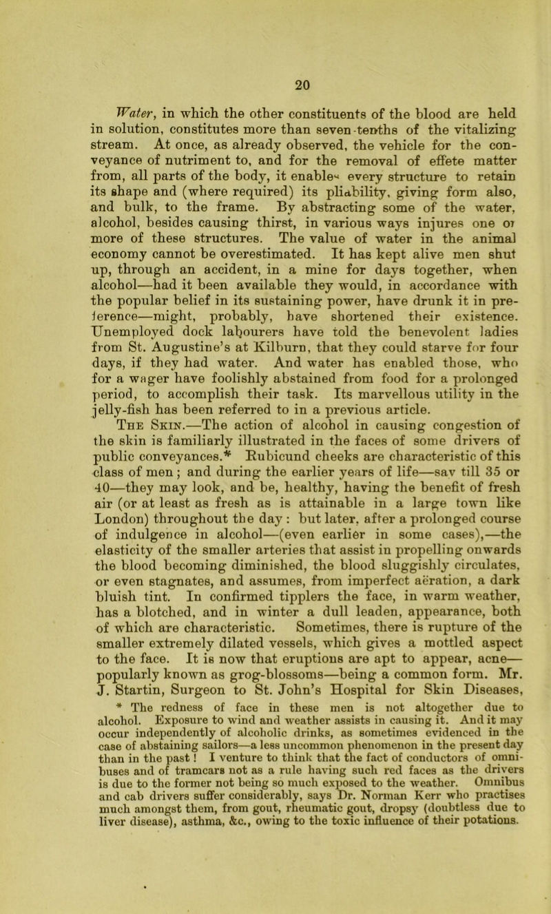Water, in which the other constituents of the blood are held in solution, constitutes more than seven-tenths of the vitalizing stream. At once, as already observed, the vehicle for the con- veyance of nutriment to, and for the removal of effete matter from, all parts of the body, it enable^ every structure to retain its shape and (where required) its pliability, giving form also, and bulk, to the frame. By abstracting some of the water, alcohol, besides causing thirst, in various ways injures one ot more of these structures. The value of water in the animal economy cannot be overestimated. It has kept alive men shut up, through an accident, in a mine for days together, when alcohol—had it been available they would, in accordance with the popular belief in its sustaining power, have drunk it in pre- ference—might, probably, have shortened their existence. Unemployed dock labourers have told the benevolent ladies from St. Augustine’s at Kilburn, that they could starve for four days, if they had water. And water has enabled those, who for a wager have foolishly abstained from food for a prolonged period, to accomplish their task. Its marvellous utility in the jelly-fish has been referred to in a previous article. The Skin.—The action of alcohol in causing congestion of the skin is familiarly illustrated in the faces of some drivers of public conveyances.* Rubicund cheeks are characteristic of this class of men ; and during the earlier years of life—sav till 35 or 40—they may look, and be, healthy, having the benefit of fresh air (or at least as fresh as is attainable in a large town like London) throughout the day : but later, after a prolonged course of indulgence in alcohol—(even earlier in some cases),—the elasticity of the smaller arteries that assist in propelling onwards the blood becoming diminished, the blood sluggishly circulates, or even stagnates, and assumes, from imperfect aeration, a dark bluish tint. In confirmed tipplers the face, in warm weather, has a blotched, and in winter a dull leaden, appearance, both of which are characteristic. Sometimes, there is rupture of the smaller extremely dilated vessels, which gives a mottled aspect to the face. It is now that eruptions are apt to appear, acne— popularly known as grog-blossoms—being a common form. Mr. J. Startin, Surgeon to St. John’s Hospital for Skin Diseases, * The redness of face in these men is not altogether due to alcohol. Exposure to wind and weather assists in causing it. And it may occur independently of alcoholic drinks, as sometimes evidenced in the case of .abstaining sailors—a less uncommon phenomenon in the present day than in the past! I venture to think that the fact of conductors of omni- buses and of tramears not as a rule having such red faces as the drivers is due to the former not being so much exposed to the weather. Omnibus and cab drivers suffer considerably, says Dr. Norman Kerr who practises much amongst them, from gout, rheumatic gout, dropsy (doubtless due to liver disease), asthma, &c., owing to the toxic influence of their potations.