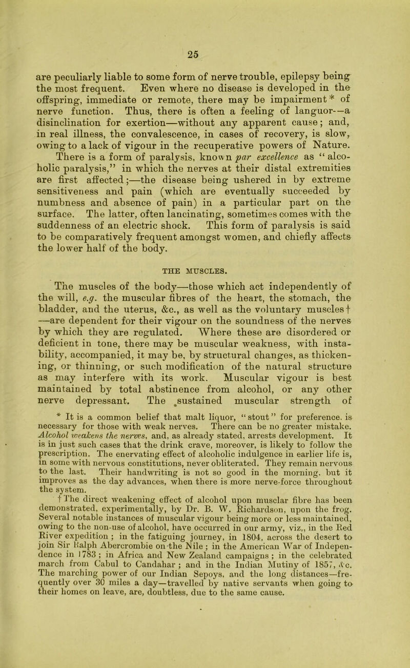 are peculiarly liable to some form of nerve trouble, epilepsy being the most frequent. Even where no disease is developed in the offspring, immediate or remote, there may be impairment* of nerve function. Thus, there is often a feeling of languor—a disinclination for exertion—without any apparent cause; and, in real illness, the convalescence, in cases of recovery, is slow, owing to a lack of vigour in the recuperative powers of Nature. There is a form of paralysis, known par excellence as “ alco- holic paralysis,” in which the nerves at their distal extremities are first affected;—the disease being ushered in by extreme sensitiveness and pain (which are eventually succeeded by numbness and absence of pain) in a particular part on the surface. The latter, often lancinating, sometimes comes with the suddenness of an electric shock. This form of paralysis is said to be comparatively frequent amongst women, and chiefly affects the lower half of the body. THE MUSCLES. The muscles of the body—those which act independently of the will, e.g. the muscular fibres of the heart, the stomach, the bladder, and the uterus, &c., as well as the voluntary muscles f —are dependent for their vigour on the soundness of the nerves by which they are regulated. Where these are disordered or deficient in tone, there may be muscular weakness, with insta- bility, accompanied, it may be, by structural changes, as thicken- ing, or thinning, or such modification of the natural structure as may interfere with its work. Muscular vigour is best maintained by total abstinence from alcohol, or any other nerve depressant. The .sustained muscular strength of * It is a common belief that malt liquor, “ stout ” for preference, is necessary for those with weak nerves. There can be no greater mistake. Alcohol vjealcens the nerves, and, as already stated, arrests development. It is in just such cases that the drink crave, moreover, is likely to follow the prescription. The enervating effect of alcoholic indulgence in earlier life is, in some with nervous constitutions, never obliterated. They remain nervous to the last. Their handwriting is not so good in the morning, but it improves as the day advances, when there is more nerve-force throughout the system. t J'he direct weakening effect of alcohol upon musclar fibre has been demonstrated, experimentally, by Dr. B. W. Richardson, upon the frog. Several notable instances of muscular vigour being more or less maintained, owing to the non-use of alcohol, have occurred in our army, viz,, in the Red River expedition ; in the fatiguing journey, in 1804, across the desert to join Sir lialph Abercrombie on-the Nile; in the American War of Indepen- dence in 1783 ; in Africa and New Zealand campaigns ; in the celebrated march from Cabul to Candahar ; and in the Indian Mutiny of 1857, <ic. The marching power of our Indian Sepoys, and the long distances—fre- quently over 30 miles a day—travelled by native servants when going to their homes on leave, are, doubtless, due to the same cause.