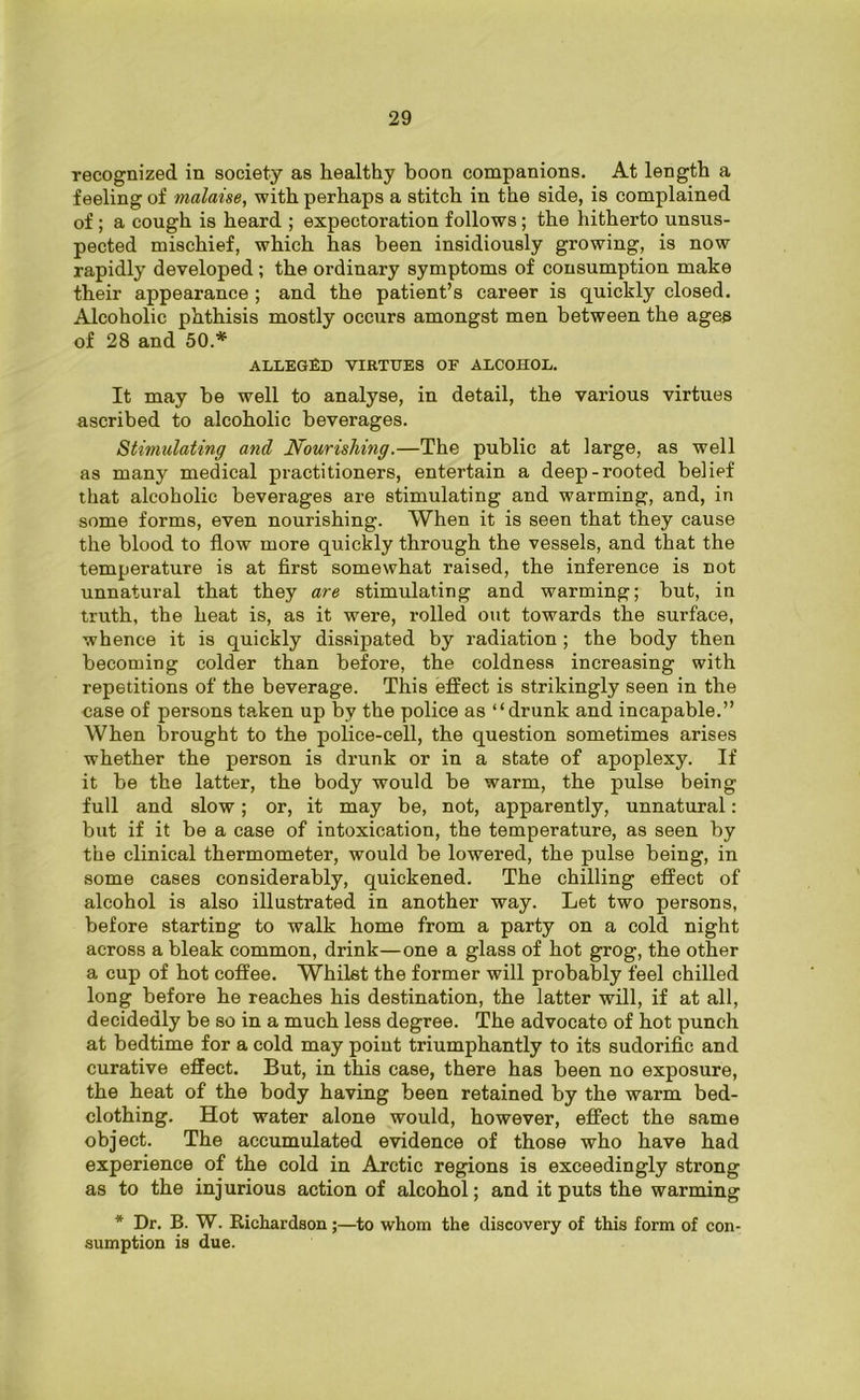 recognized in society as healthy boon companions. At length a feeling of malaise, with perhaps a stitch in the side, is complained of ; a cough is heard ; expectoration follows ; the hitherto unsus- pected mischief, which has been insidiously growing, is now rapidly developed; the ordinary symptoms of consumption make their appearance ; and the patient’s career is quickly closed. Alcoholic phthisis mostly occurs amongst men between the ages of 28 and 50.* alleged virtues of alcohol. It may he well to analyse, in detail, the various virtues ascribed to alcoholic beverages. Stimulating and Nourishing.—The public at large, as well as many medical practitioners, entertain a deep-rooted belief that alcoholic beverages are stimulating and warming, and, in some forms, even nourishing. When it is seen that they cause the blood to flow more quickly through the vessels, and that the temperature is at first somewhat raised, the inference is Dot unnatural that they are stimulating and warming; but, in truth, the heat is, as it were, rolled out towards the surface, whence it is quickly dissipated by radiation ; the body then becoming colder than before, the coldness increasing with repetitions of the beverage. This effect is strikingly seen in the case of persons taken up by the police as “drunk and incapable.” When brought to the police-cell, the question sometimes arises whether the person is drunk or in a state of apoplexy. If it be the latter, the body would be warm, the pulse being full and slow; or, it may be, not, apparently, unnatural: but if it be a case of intoxication, the temperature, as seen by the clinical thermometer, would be lowered, the pulse being, in some cases considerably, quickened. The chilling effect of alcohol is also illustrated in another way. Let two persons, before starting to walk home from a party on a cold night across a bleak common, drink—one a glass of hot grog, the other a cup of hot coffee. Whilst the former will probably feel chilled long before he reaches his destination, the latter will, if at all, decidedly be so in a much less degree. The advocate of hot punch at bedtime for a cold may point triumphantly to its sudorific and curative effect. But, in this case, there has been no exposure, the heat of the body having been retained by the warm bed- clothing. Hot water alone would, however, effect the same object. The accumulated evidence of those who have had experience of the cold in Arctic regions is exceedingly strong as to the injurious action of alcohol; and it puts the warming * Dr. B. W. Richardson;—to whom the discovery of this form of con- sumption is due.
