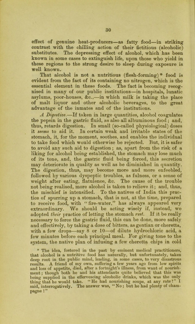effect of genuine teat-producers—as fatty food—in striking contrast with the chilling action of their fictitious (alcoholic) substitutes. The depressing effect of alcohol, which has been known in some cases to extinguish life, upon those who yield in these regions to the strong desire to sleep during exposure is well known. That alcohol is not a nutritious (flesh-forming) * food is evident from the fact of its containing no nitrogen, which is the essential element in these foods. The fact is becoming recog- nised in many of our public institutions—in hospitals, lunatic asylums, poor-houses, &c.,—in which milk is taking the place of malt liquor and other alcoholic beverages, to the great advantage of the inmates and of the institutions. A Digestive.—If taken in large quantities, alcohol coagulates the pepsin in the gastric fluid, as also all albuminous food ; and, thus, retards digestion. In small (so-called physiological) doses it seems to aid it. In certain weak and irritable states of the stomach, it, for the moment, soothes, and enables the individual to take food which would otherwise be rejected. But, it is safer to avoid any such aid to digestion ; as, apart from the risk of a liking for alcohol being established, the stomach may lose much of its tone, and, the gastric fluid being forced, this secretion may deteriorate in quality as well as be diminished in quantity. The digestion, thus, may become more and more enfeebled, followed by various dyspeptic troubles, as fulness, or a sense of weight after eating, flatulence, &c. The cause of the trouble not being realised, more alcohol is taken to relieve it; and, thus, the mischief is intensified. To the natives of India this prac- tice of spurring up a stomach, that is not, at the time, prepared to receive food, with “fire-water,” has always appeared very extraordinary. We should be acting wisely if, instead, we adopted their practice of letting the stomach rest. If it be really necessary to force the gastric fluid, this can be done, more safely and effectively, by taking a dose of bitters, as gentian or cheretta, with a few drops—say 8 or 10—of dilute hydrochloric acid, a few minutes before each principal meal. For giving tone to the system, the native plan of infusing a few cheretta chips in cold * The idea, fostered in the past by eminent medical practitioners, that alcohol is a nutritive food has naturally, but unfortunately, taken deep root in the public mind, leading, in some cases, to very disastrous results. A friend of my own, suffering a few years ago from low spirits and loss of appetite, died, after a fortnight’s illness, from want of nourish- ment ; though both he and his attendants quite believed that this was being supplied in the effervescing alcoholic drinks, which was the only thing that he would take. “He had nourishing soups, at any rate?” I said, interrogatively. The answer was, “No ; but he had plenty of cham- pagne ! ”