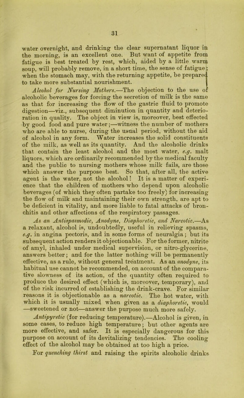 water overnight, and drinking the clear supernatant liquor in the morning, is an excellent one. But want of appetite from fatigue is best treated by rest, which, aided by a little warm soup, will probably remove, in a short time, the sense of fatigue ; when the stomach may, with the returning appetite, be preparet. to take more substantial nourishment. Alcohol for Nursing Mothers.—The objection to the use o' alcoholic beverages for forcing the secretion of milk is the same as that for increasing the flow of the gastric fluid to promote digestion—viz., subsequent diminution in quantity and deterio- ration in quality. The object in view is, moreover, best effected by good food and pure water;—witness the number of mothers who are able to nurse, during the usual period, without the aid of alcohol in any form. Water increases the solid constituents of the milk, as well as its quantity. And the alcoholic drinks that contain the least alcohol and the most water, e.g. malt liquors, which are ordinarily recommended by the medical faculty and the public to nursing mothers whose milk fails, are those which answer the purpose best. So that, after all, the active agent is the water, not the alcohol! It is a matter of experi- ence that the children of mothers who depend upon alcoholic beverages (of which they often partake too freely) for increasing the flow of milk and maintaining their own strength, are apt to be deficient in vitality, and more liable to fatal attacks of bron- chitis and other affections of the respiratory passages. As an Antispasmodic, Anodyne, Diaphoretic, and Narcotic.—As a relaxant, alcohol is, undoubtedly, useful in relieving spasms, e.g. in angina pectoris, and in some forms of neuralgia; but its subsequent action renders it objectionable. For the former, nitrite of amyl, inhaled under medical supervision, or nitro-glycerine, answers better; and for the latter nothing will be permanently effective, as a rule, without general treatment. As an anodyne, its habitual use cannot be recommended, on account of the compara- tive slowness of its action, of the quantity often required to produce the desired effect (which is, moreover, temporary), and of the risk incurred of establishing the drink-crave. For similar reasons it is objectionable as a narcotic. The hot water, with which it is usually mixed when given as a diaphoretic, would —sweetened or not—answer the purpose much more safely. Antipyretic (for reducing temperature).—Alcohol is given, in some cases, to reduce high temperature; but other agents are more effective, and safer. It is especially dangerous for this purpose on account of its devitalizing tendencies. The cooling effect of the alcohol may be obtained at too high a price. For quenching thirst and raising the spirits alcoholic drinks