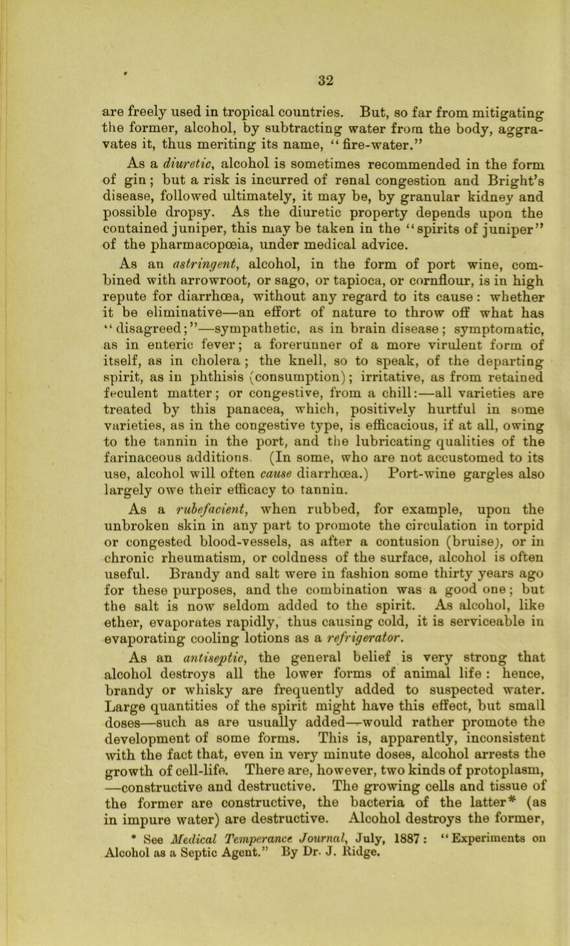 are freely used in tropical countries. But, so far from mitigating the former, alcohol, by subtracting water from the body, aggra- vates it, thus meriting its name, “fire-water.” As a diuretic, alcohol is sometimes recommended in the form of gin; but a risk is incurred of renal congestion and Bright’s disease, followed ultimately, it may be, by granular kidney and possible dropsy. As the diuretic property depends upon the contained juniper, this may be taken in the “spirits of juniper” of the pharmacopoeia, under medical advice. As an astringent, alcohol, in the form of port wine, com- bined with arrowroot, or sago, or tapioca, or cornflour, is in high repute for diarrhoea, without any regard to its cause: whether it be eliminative—an effort of nature to throw off what has “disagreed;”—sympathetic, as in brain disease; symptomatic, as in enteric fever; a forerunner of a more virulent form of itself, as in cholera ; the knell, so to speak, of the departing spirit, as in phthisis (consumption); irritative, as from retained feculent matter; or congestive, from a chill:—all varieties are treated by this panacea, which, positively hurtful in some varieties, as in the congestive type, is efficacious, if at all, owing to the tannin in the port, and the lubricating qualities of the farinaceous additions. (In some, who are not accustomed to its use, alcohol will often cause diarrhoea.) Port-wine gargles also largely owe their efficacy to tannin. As a rubefacient, when rubbed, for example, upon the unbroken skin in any part to promote the circulation in torpid or congested blood-vessels, as after a contusion (bruise;, or in chronic rheumatism, or coldness of the surface, alcohol is often useful. Brandy and salt were in fashion some thirty years ago for these purposes, and the combination was a good one; but the salt is now seldom added to the spirit. As alcohol, like ether, evaporates rapidly, thus causing cold, it is serviceable in evaporating cooling lotions as a refrigerator. As an antiseptic, the general belief is very strong that alcohol destroys all the lower forms of animal life : hence, brandy or whisky are frequently added to suspected water. Large quantities of the spirit might have this effect, but small doses—such as are usually added—would rather promote the development of some forms. This is, apparently, inconsistent with, the fact that, even in very minute doses, alcohol arrests the growth of cell-life. There are, however, two kinds of protoplasm, —constructive and destructive. The growing cells and tissue of the former are constructive, the bacteria of the latter* (as in impure water) are destructive. Alcohol destroys the former, * See Medical Temperance Journal, July, 1887 : “Experiments on Alcohol as a Septic Agent.” By Dr. J. Ridge.