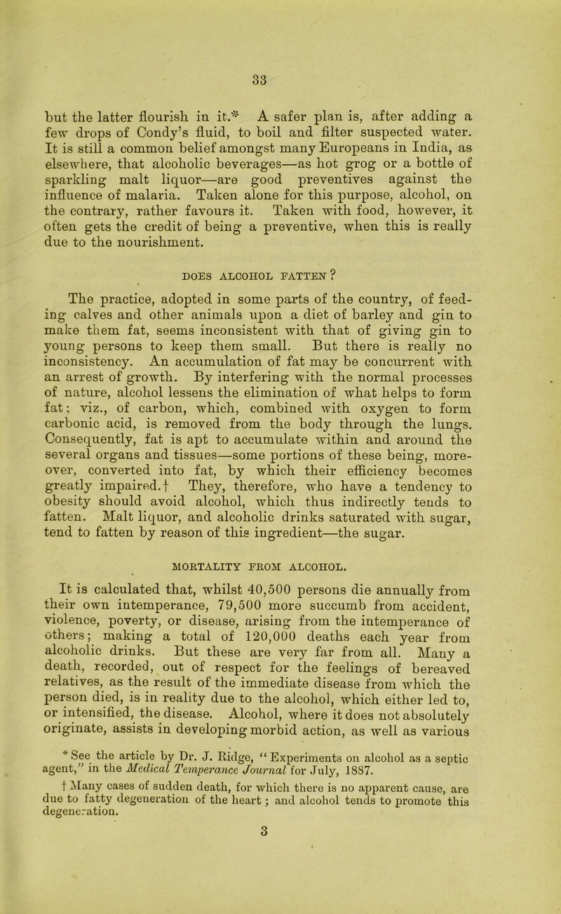 but the latter flourish in it.* A safer plan is, after adding a few drops of Condy’s fluid, to boil and filter suspected water. It is still a common belief amongst many Europeans in India, as elsewhere, that alcoholic beverages—as hot grog or a bottle of sparkling malt liquor—are good preventives against the influence of malaria. Taken alone for this purpose, alcohol, on the contrary, rather favours it. Taken with food, however, it often gets the credit of being a preventive, when this is really due to the nourishment. DOES ALCOHOL FATTEN? The practice, adopted in some pai'ts of the country, of feed- ing calves and other animals upon a diet of barley and gin to make them fat, seems inconsistent with that of giving gin to young persons to keep them small. But there is really no inconsistency. An accumulation of fat may be concurrent with an arrest of growth. By interfering with the normal processes of nature, alcohol lessens the elimination of what helps to form fat; viz., of carbon, which, combined with oxygen to form carbonic acid, is removed from the body through the lungs. Consequently, fat is apt to accumulate within and around the several organs and tissues—some portions of these being, more- over, converted into fat, by which their efficiency becomes greatly impaired.! They, therefore, who have a tendency to obesity should avoid alcohol, which thus indirectly tends to fatten. Malt liquor, and alcoholic drinks saturated with sugar, tend to fatten by reason of this ingredient—the sugar. MORTALITY FROM ALCOHOL. It is calculated that, whilst 40,500 persons die annually from their own intemperance, 79,500 more succumb from accident, violence, poverty, or disease, arising from the intemperance of others; making a total of 120,000 deaths each year from alcoholic drinks. But these are very far from all. Many a death, recorded, out of respect for the feelings of bereaved relatives, as the result of the immediate disease from which the person died, is in reality due to the alcohol, which either led to, or intensified, the disease. Alcohol, where it does not absolutely originate, assists in developing morbid action, as well as various ” See the article by Dr. J. Ridge, “ Experiments on alcohol as a septic agent,” in the Medical Temperance Journal for July, 1S87. f Many cases of sudden death, for which there is no apparent cause, are due to fatty degeneration of the heart; and alcohol tends to promote this degeneration. 3