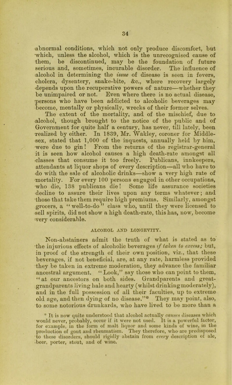 abnormal conditions, ■which not only produce discomfort, hut -which, unless the alcohol, which is the unrecognised cause of them, be discontinued, may be the foundation of future serious and, sometimes, incurable disorder. The influence of alcohol in determining the issue of disease is seen in fevers, cholera, dysentery, snake-bite, &c., where recovery largely depends upon the recuperative powers of nature—whether they be unimpaired or not. Even where there is no actual disease, ■persons who have been addicted to alcoholic beverages may become, mentally or physically, wrecks of their former selves. The extent of the mortality, and of the mischief, due to alcohol, though brought to the notice of the public and of Government for quite half a century, has never, till lately, been ■realized by either. In 1839, Mr. Wakley, coroner for Middle- sex, stated that 1,000 of the inquests, annually held by him, ■were due to gin! Erom the returns of the registrar-general it is seen how alcohol causes a high death-rate amongst all •classes that consume it too freely. Publicans, innkeepers, attendants at liquor shops of every description—all who have to do with the sale of alcoholic drinks—show a very high rate of ■mortality. Eor every 100 persons engaged in other occupations, who die, 138 publicans die! Some life assurance societies decline to assure their lives upon any terms whatever; and those that take them require high premiums. Similarly, amongst grocers, a “well-to-do” class who, until they were licensed to sell spirits, did not show a high death-rate, this has, now, become 'very considerable. ALCOHOL AND LONGEVITY. Non-abstainers admit the truth of what is stated as to the injurious effects of alcoholic beverages if taken to excess; but, in proof of the strength of their own position, viz., that these beverages, if not beneficial, are, at any rate, harmless provided they be taken in extreme moderation, they advance the familiar ancestral argument. “ Look,” say those who can point to them, “at our ancestors on both sides. Grandparents and great- grandparents living hale and hearty (whilst drinking moderately), and in the full possession of all their faculties, up to extreme old age, and then dying of no disease.”* They may point, also, to some notorious drunkards, who have lived to be more than a * It is now quite understood that alcohol actually causes diseases which would never, probably, occur if it were not used. It is a powerful factor, for example, in the form of malt liquor and some kinds of wine, in the production of gout and rheumatism. They therefore, who are predisposed to these disorders, should rigidly abstain from every description of ale, ■beer, porter, stout, and of wine.