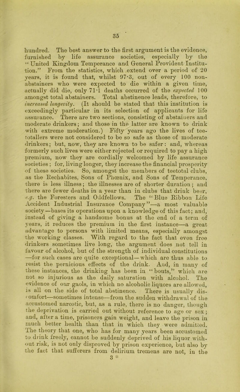 hundred. The best answer to the first argument is the evidence, furnished by life assurance societies, especially by the ‘'United Kingdom Temperance and General Provident Institu- tion.” From the statistics, which extend over a period of 20 years, it is found that, whilst 97-3, out of every 100 non- abstainers who were expected to die within a given time, actually did die, only 71T deaths occurred of the expected 100 amongst total abstainers. Total abstinence leads, therefore, to increased longevity. (It should be stated that this institution is exceedingly particular in its selection of applicants for life assurance. There are two sections, consisting of abstainers and moderate drinkers; and those in the latter are known to drink with extreme moderation.) Fifty years ago the lives of tee- totallers were not considered to be so safe as those of moderate drinkers; but, now, they are known to be safer: and, whereas formerly such lives were either rejected or required to pay a high premium, now they are cordially welcomed by life assurance societies ; for, living longer, they increase the financial prosperity •of these societies. So, amongst the members of teetotal clubs, as the Eechabites, Sons of Phoenix, and Sons of Temperance, there is less illness; the illnesses are of shorter duration; and there are fewer deaths in a year than in clubs that drink beer, e.g. the Foresters and Oddfellows. The “ Blue Eibbou Life Accident Industrial Insurance Company ”—a most valuable society—bases its operations upon a knowledge of this fact; and, instead of giving a handsome bonus at the end of a term of years, it reduces the premium in the first instance—a great advantage to persons with limited means, especially amongst the working classes. With regard to the fact that even free drinkers sometimes live long, the argument does not tell in favour of alcohol, but of the strength of individual constitutions —for such cases are quite exceptional—which are thus able to resist the pernicious effects of the drink. And, in many of these instances, the drinking has been in “bouts,” which are not so injurious as the daily saturation with alcohol. The evidence of our gaols, in which no alcoholic liquors are allowed, is all on the side of total abstinence. There is usuall}r dis- comfort—sometimes intense—from the sudden withdrawal of the accustomed narcotic, but, as a rule, there is no danger, though the deprivation is carried out without reference to age or sex; and, after a time, prisoners gain weight, and leave the prison in much better health than that in which they were admitted. The theory that one, who has for many years been accustomed to drink freely, cannot be suddenly deprived of his liquor with- out risk, is not only disproved by pi'ison experience, but also by the fact that sufferers from delirium tremens are not, in the 3 *