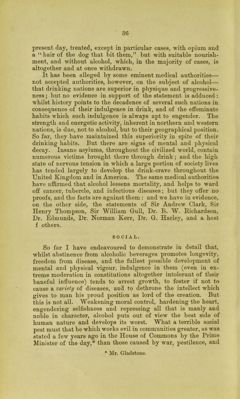 present day, treated, except in particular cases, with opium and a “hair of the dog that bit them,” hut with suitable nourish- ment, and without alcohol, which, in the majority of cases, is altogether and at once withdrawn. It has been alleged by some eminent medical authorities— not accepted authorities, however, on the subject of alcohol— that drinking nations are superior in physique and progressive- ness ; but no evidence in support of the statement is adduced : whilst history points to the decadence of several such nations in consequence of their indulgence in drink, and of the effeminate habits which such indulgence is always apt to engender. The strength and energetic activity, inherent in northern and western nations, is due, not to alcohol, but to their geographical position. So far, they have maintained this superiority in spite of their drinking habits. But there are signs of mental and physical decay. Insane asylums, throughout the civilized world, contain numerous victims brought there through drink ; and the high state of nervous tension in which a large portion of society lives has tended largely to develop the drink-crave throughout the United Kingdom and in America. The same medical authorities have affirmed that alcohol lessens mortality, and helps to ward off cancer, tubercle, and infectious diseases; but they offer no proofs, and the facts are against them : and we have in evidence, on the other side, the statements of Sir Andrew Clark, Sir Henry Thompson, Sir William Gull, Dr. B. W. Richardson, Dr. Edmunds, Dr. Norman Kerr, Dr. G. Harley, and a host f others. SOCIAL. So far I have endeavoured to demonstrate in detail that, whilst abstinence from alcoholic beverages promotes longevity, freedom from disease, and the fullest possible development of mental and physical vigour, indulgence in them (even in ex- treme moderation in constitutions altogether intolerant of their baneful influence) tends to arrest growth, to foster if not to cause a variety of diseases, and to dethrone the intellect which gives to man his proud position as lord of the creation. But this is not all. Weakening moral control, hardening the heart, engendering selfishness and repressing all that is manly and noble in character, alcohol puts out of view the best side of human nature and develops its worst. What a terrible social pest must that be which works evil in communities greater, as was stated a few years ago in the House of Commons by the Prime Minister of the day,* than those caused by war, pestilence, and * Mr. Gladstone.