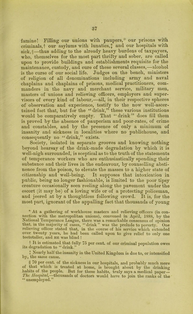 famine! Filling our unions with paupers,* our prisons with criminals,! our asylums with lunatics,J and our hospitals with sick,§—thus adding to the already heavy burdens of taxpayers, who, themselves for the most part thrifty and sober, are called upon to provide buildings and establishments requisite for the maintenance, custody, and cure of these several classes,—alcohol is the curse of our social life. Judges on the bench, ministers of religion of all denominations including army and naval chaplains and chaplains of prisons, medical practitioners, com- manders in the navy and merchant service, military men, masters of unions and relieving officers, employers and super- visors of every kind of labour,—all, in their respective spheres of observation and experience, testify to the now well-ascer- tained fact that, but for the “drink,” these various institutions would be comparatively empty. That “drink” does fill them is proved by the absence of pauperism and poor-rates, of crime and constables, and by the presence of only a minimum of insanity and sickness in localities where no publichouse, and consequently no “drink,” exists. Society, isolated in separate grooves and knowing nothing beyond hearsay of the drink-made degradation by which it is well-nigh surrounded, is sceptical as to the truth of the statements of temperance workers who are enthusiastically spending their substance and their lives in the endeavour, by counselling absti- nence from the poison, to elevate the masses to a higher state of citizenship and well-being. It supposes that intoxication in public, being no longer fashionable, is limited to the poor tipsy creature occasionally seen reeling along the pavement under the escort (it may be) of a loving wife or of a protecting policeman, and jeered at by a thoughtless following crowd. It is, for the most part, ignorant of the appalling fact that thousands of young * At a gathering of workhouse masters and relieving officers (in con- nection with the metropolitan unions), convened in April, 1SS8, by the National Temperance League, there was a remarkable consensus of opinion that, in the majority of cases, “drink” was the prelude to poverty. One relieving officer stated that, in the course of his service which extended over twenty years, lie had been called upon to give relief to only one teetotaller, and he was blind ! t It is estimated that fully 75 per cent, of our criminal population owes its degradation to “ drink.” + Nearly half the insanity in the United Kingdom is due to, or intensified by, the same cause. § 70 per cent, of the sickness in our hospitals, and probably much more of that which is treated at home, is brought about by the drinking habits of the people. But for these habits, truly says a medical paper— The Hospital,—thousands of doctors would have to join the ranks of the “ unemployed.”