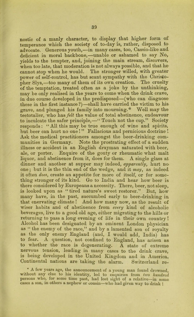 nostic of a manly character, to display that higher form of temperance which the society of to-day is, rather, disposed to advocate. Generous youth,—in many cases, too, Cassio-like and. deficient in moral backbone,—unable or ashamed to say No, yields to the tempter, and, joining the main stream, discovers, when too late, that moderation is not always possible, and that he cannot stop when he would. The stronger willed, with greater power of self-control, has but scant sympathy with the Christo- pher Slys,—too many of them of its own creation. The cruelty of the temptation, treated often as a joke by the unthinking, may be only realised in the years to come when the drink crave, in due course developed in the predisposed—(who can diagnose these in the first instance ?)—shall have carried the victim to his grave, and plunged his family into mourning.* Well may the teetotaller, who has felt the value of total abstinence, endeavour to inculcate the safer principle,—“ Touch not the cup.” Society responds: “ All this may be true enough of wine and spirits, but beer can hurt no one ! ” Fallacious and pernicious doctrine !. Ask the medical practitioners amongst the beer-drinking com- munities in Germany. Note the prostrating effect of a sudden illness or accident in an English drayman saturated with beer, ale, or porter. Enquire of the gouty or rheumatic what malt liquor, and abstinence from it, does for them. A single glass at dinner and another at supper may indeed, apparently, hurt no one; but it is the thin end of the wedge, and it may, as indeed it often does, create an appetite for more of itself, or for some- thing stronger of its kind. Go to India and hear how beer is there considered by Europeans a necessity. There, beer, not sleep, is looked upon as “tired nature’s sweet restorer.’’ But, how many have, in the past, succumbed early to beer-drinking in that enervating climate ! And how many now, as the result of wiser habits and of abstinence from every kind of alcoholic beverages, live to a good old age, either migrating to the hills or returning to pass a loDg evening of life in their own country 1 Alcohol has been designated by an eminent London physician as “ the enemy of the race,” and by a lamented son of royalty as the only enemy England (and, I would add, India) has to fear. A question, not confined to England, has arisen as to whether the race is degenerating. A state of extreme nervous tension, leading in many cases to the drink crave, is being developed in the United Kingdom and in America. Continental nations are taking the alarm. Switzerland re- * A few years ago, the announcement of a young man found drowned, without any clue to his identity, led to enquiries from two hundred persons who, for some time past, had lost sight of a relative—in some cases a son, in others a nephew or cousin—who had given way to drink !