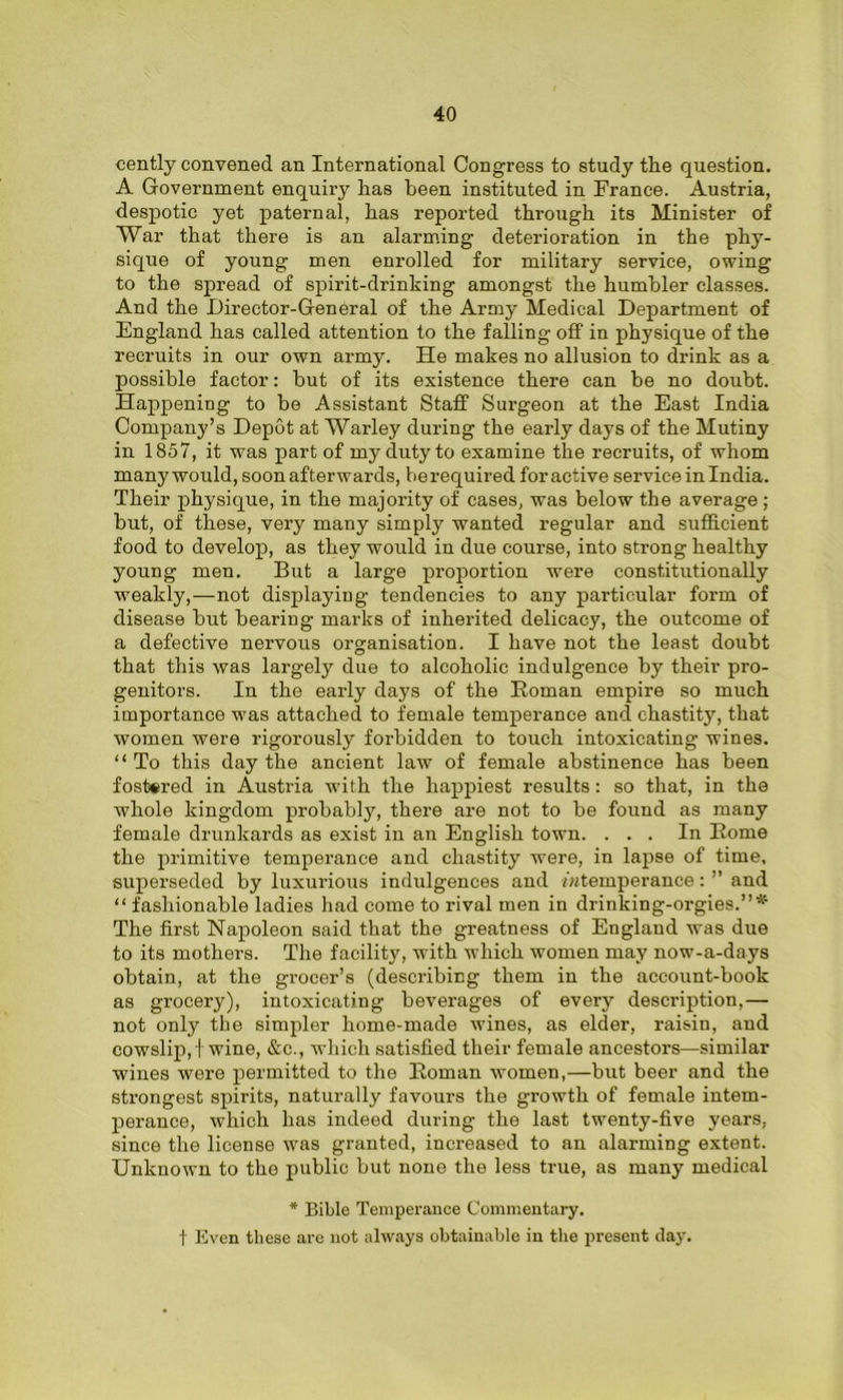 cently convened an International Congress to study the question. A Government enquiry has been instituted in France. Austria, despotic yet paternal, has reported through its Minister of War that there is an alarming deterioration in the phy- sique of young men enrolled for military service, owing to the spread of spirit-drinking amongst the humbler classes. And the Director-General of the Army Medical Department of England has called attention to the falling off in physique of the recruits in our own army. He makes no allusion to drink as a possible factor: but of its existence there can be no doubt. Happening to be Assistant Staff Surgeon at the East India Company’s Depot at Warley during the early days of the Mutiny in 1857, it was part of my duty to examine the recruits, of whom many would, soon afterwards, berequired for active service in India. Their physique, in the majority of cases, was below the average ; but, of these, very many simply wanted regular and sufficient food to develop, as they would in due course, into strong healthy young men. But a large proportion were constitutionally weakly,—not displaying tendencies to any particular form of disease but bearing marks of inherited delicacy, the outcome of a defective nervous organisation. I have not the least doubt that this was largely due to alcoholic indulgence by their pro- genitors. In the early days of the Roman empire so much importance was attached to female temperance and chastity, that women were rigorously forbidden to touch intoxicating wines. “ To this day the ancient law of female abstinence has been fostered in Austria with the happiest results: so that, in the whole kingdom probably, there are not to be found as many female drunkards as exist in an English town. ... In Rome the primitive temperance and chastity were, in lapse of time, superseded by luxurious indulgences and intemperance: ” and “ fashionable ladies had come to rival men in drinking-orgies.”* The first Napoleon said that the greatness of England was due to its mothers. The facility, with which women may now-a-days obtain, at the grocer’s (describing them in the account-book as grocery), intoxicating beverages of every description,— not only the simpler home-made wines, as elder, raisin, and cowslip,! wine, &c., which satisfied their female ancestors—similar wines were permitted to the Roman women,—but beer and the strongest spirits, naturally favours the growth of female intem- perance, which has indeed during the last twenty-five years, since the license was granted, increased to an alarming extent. Unknown to the public but none the less true, as many medical * Bible Temperance Commentary, f Even these are not always obtainable in the present day.