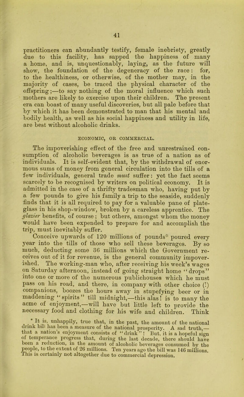 practitioners can abundantly testify, female inebriety, greatly due to this facility, has sapped the happiness of many a home, and is, unquestionably, laying, as the future will show, the foundation of the degeneracy of the race: for, to the healthiness, or otherwise, of the mother may, in the majority of cases, be traced the physical character of the offspring;—to say nothing of the moral influence which such mothers are likely to exercise upon their children. The present era can boast of many useful discoveries, but all pale before that by which it has been demonstrated to man that his mental and bodily health, as well as his social happiness and utility in life, are best without alcoholic drinks. ECONOMIC, OR COMMERCIAL. The impoverishing effect of the free and unrestrained con- sumption of alcoholic beverages is as true of a nation as of individuals. It is self-evident that, by the withdrawal of enor- mous sums of money from general circulation into the tills of a few individuals, general trade must suffer: yet the fact seems scarcely to be recognised by writers on political economy. It is admitted in the case of a thrifty tradesman who, having put by a few pounds to give his family a trip to the seaside, suddenly finds that it is all required to pay for a valuable pane of plate- glass in his shop-window, broken by a careless apprentice. The glazier benefits, of course ; but others, amongst whom the money would have been expended to prepare for and accomplish the trip, must inevitably suffer. Conceive upwards of 120 millions of pounds* poured every year into the tills of those who sell these beverages. By so much, deducting some 36 millions which the Government re- ceives out of it for revenue, is the general community impover- ished. The working-man who, after receiving his week’s wages on Saturday afternoon, instead of going straight home “drops” into one or more of the numerous publichouses which he must pass on his road, and there, in company with other choice (!) companions, boozes the hours away in stupefying beer or in maddening “spirits” till midnight,—this alas! is to many the acme of enjoyment,—will have but little left to provide the necessary food and clothing for liis wife and children. Think • i -iS’i unJlaPPdy> true that, in the past, the amount of the national drink bill has been a measure of the national prosperity. A sad truth — that a nation’s enjoyment consists of “ drink ” ! But, it is a hopeful sign of temperance progress that, during the last decade, there should have been a reduction, in the amount of alcoholic beverages consumed by the people, to the extent of 26 millions. Ten years ago the bill was 146 millions. This is certainly not altogether due to commercial depression.