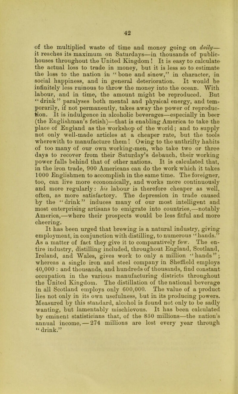 of the multiplied waste of time and money going on daily— it reaches its maximum on Saturdays—in thousands of public- houses throughout the United Kingdom ! It is easy to calculate the actual loss to trade in money, but it is less so to estimate the loss to the nation in “bone and sinew,” in character, in social happiness, and in general deterioration. It would be infinitely less ruinous to throw the money into the ocean. With labour, and in time, the amount might be reproduced. But “drink” paralyses both mental and physical energy, and tem- porarily, if not permanently, takes away the power of reproduc- tion. It is indulgence in alcoholic beverages—especially in beer (the Englishman’s fetish)—that is enabling America to take the place of England as the workshop of the world; and to supply not only well-made articles at a cheaper rate, but the tools wherewith to manufacture them ! Owing to the unthrifty habits of too many of our own working-men, who take two or three days to recover from their Saturday’s debauch, their working power falls behind that of other nations. It is calculated that, in the iron trade, 900 Americans can do the work which it takes 1000 Englishmen to accomplish in the same time. The foreigner, too, can live more economically, and works more continuously and more regularly : his labour is therefore cheaper as well, often, as more satisfactory. The depression in trade caused by the “drink” induces many of our most intelligent and most enterprising artisans to emigrate into countries,—notably America,—where their prospects would be less fitful and more cheering. It has been urged that brewing is a natural industry, giving employment, in conjunction with distilling, to numerous “hands.” As a matter of fact they give it to comparatively few. The en- tire industry, distilling included, throughout England, Scotland, Ireland, and Wales, gives work to only a million “hands”; whereas a single iron and steel company in Sheffield employs 40,000 : and thousands, and hundreds of thousands, find constant occupation in the various manufacturing districts throughout the United Kingdom. The distillation of the national beverage in all Scotland employs only 600,000. The value of a product lies not only in its own usefulness, but in its producing powers. Measured by this standard, alcohol is found not only to be sadly wanting, but lamentably mischievous. It has been calculated by eminent statisticians that, of the 850 millions—the nation’s annual income, — 274 millions are lost every year through “ drink.”