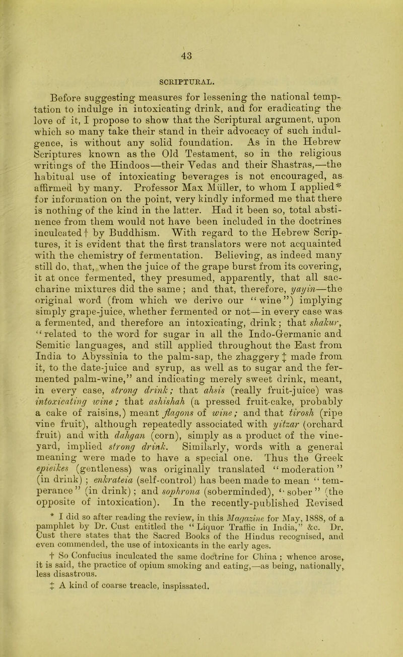 SCRIPTURAL. Before suggesting measures for lessening the national temp- tation to indulge in intoxicating drink, and for eradicating the love of it, I propose to show that the Scriptural argument, upon which so many take their stand in their advocacy of such indul- gence, is without any solid foundation. As in the Hebrew Scriptures known as the Old Testament, so in the religious writings of the Hindoos—their Yedas and their Shastras,—the habitual use of intoxicating beverages is not encouraged, as affirmed by many. Professor Max Muller, to whom I applied* for information on the point, very kindly informed me that there is nothing of the kind in the latter. Had it been so, total absti- nence from them would not have been included in the doctrines inculcated f by Buddhism. With regard to the Hebrew Scrip- tures, it is evident that the first translators were not acquainted with the chemistry of fermentation. Believing, as indeed many still do, that, when the juice of the grape burst from its covering, it at once fermented, they presumed, apparently, that all sac- charine mixtures did the same ; and that, therefore, yayin—the original word (from which we derive our “wine”) implying simply grape-juice, whether fermented or not—in every case was a fermented, and therefore an intoxicating, drink ; that shakur, “related to the word for sugar in all the Indo-Germanic and Semitic languages, and still applied throughout the East from India to Abyssinia to the palm-sap, the zhaggery J made from it, to the date-juice and syrup, as well as to sugar and the fer- mented palm-wine,” and indicating merely sweet drink, meant, in every case, strong drink; that ahsis (really fruit-juice) was intoxicating wine; that ashishah (a pressed fruit-cake, probably a cake of raisins,) meant flagons of wine; and that tirosh (ripe vine fruit), although repeatedly associated with yitzar (orchard fruit) and with dahgan (corn), simply as a product of the vine- yard, implied strong drink. Similarly, words with a general meaning were made to have a special one. Thus the Greek epieikes (gentleness) was originally translated “moderation” (in drink) ; enkrateia (self-control) has been made to mean “ tem- perance” (in drink); and sophrona (soberminded), “sober” (the opposite of intoxication). In the recently-published Revised * I did so after reading the review, in this Magazine for May, 1888, of a pamphlet by Dr. Gust entitled the “Liquor Traffic in India,” &c. Dr. Gust there states that the Sacred Books of the Hindus recognised, and even commended, the use of intoxicants in the early ages. t So Gonfucius inculcated the same doctrine for China ; whence arose, it is said, the practice of opium smoking and eating,—as being, nationally, less disastrous. X A kind of coarse treacle, inspissated.