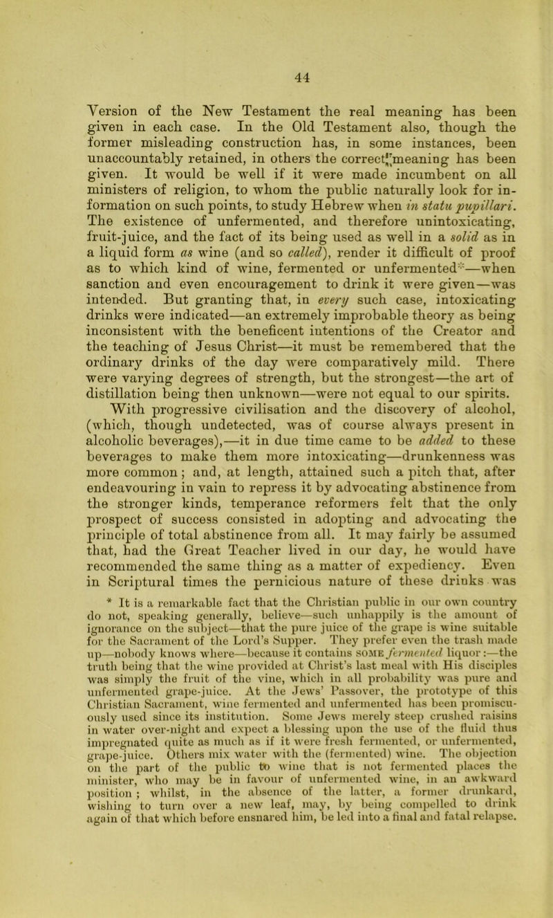 Version of the New Testament the real meaning has been given in each case. In the Old Testament also, though the former misleading construction has, in some instances, been unaccountably retained, in others the correctj’meaning has been given. It would be well if it were made incumbent on all ministers of religion, to whom the public naturally look for in- formation on such points, to study Hebrew when in statu pupillari. The existence of unfermented, and therefore unintoxicating, fruit-juice, and the fact of its being used as well in a solid as in a liquid form as wine (and so called), render it difficult of proof as to which kind of wine, fermented or unfermented1—when sanction and even encouragement to drink it were given—was intended. But granting that, in every such case, intoxicating drinks were indicated—an extremely improbable theory as being inconsistent with the beneficent intentions of the Creator and the teaching of Jesus Christ—it must be remembered that the ordinary drinks of the day were comparatively mild. There were varying degrees of strength, but the strongest—the art of distillation being then unknown—were not equal to our spirits. With progressive civilisation and the discovery of alcohol, (which, though undetected, was of course always present in alcoholic beverages),—it in due time came to be added to these beverages to make them more intoxicating—drunkenness was more common; and, at length, attained such a pitch that, after endeavouring in vain to repress it by advocating abstinence from the stronger kinds, temperance reformers felt that the only prospect of success consisted in adopting and advocating the principle of total abstinence from all. It may fairly be assumed that, had the Great Teacher lived in our day, he would have recommended the same thing as a matter of expediency. Even in Scriptural times the pernicious nature of these drinks was * It is a remarkable fact that the Christian public in our own country do not, speaking generally, believe—such unhappily is the amount of ignorance on the subject—that the pure juice of the grape is wine suitable for the Sacrament of the Lord’s Supper. They prefer even the trash made up—nobody knows where—because it contains some fermented liquor:—the truth being that the wine provided at Christ’s last meal with His disciples was simply the fruit of the vine, -which in all probability was pure and unfermented grape-juice. At the Jews’ Passover, the prototype of this Christian Sacrament, wine fermented and unfermented has been promiscu- ously used since its institution. Some Jews merely steep crushed raisins in water over-night and expect a blessing upon the use of the fluid thus impregnated quite as much as if it were fresh fermented, or unfermented, grape-juice. Others mix water with the (fermented) wine. The objection on the part of the public to wine that is not fermented places the minister, who may be in favour of unfermented wine, in an awkward position; whilst, in the absence of the latter, a former drunkard, wishing to turn over a new leaf, may, by being compelled to drink again of that which before ensnared him, be led into a final and fatal relapse.