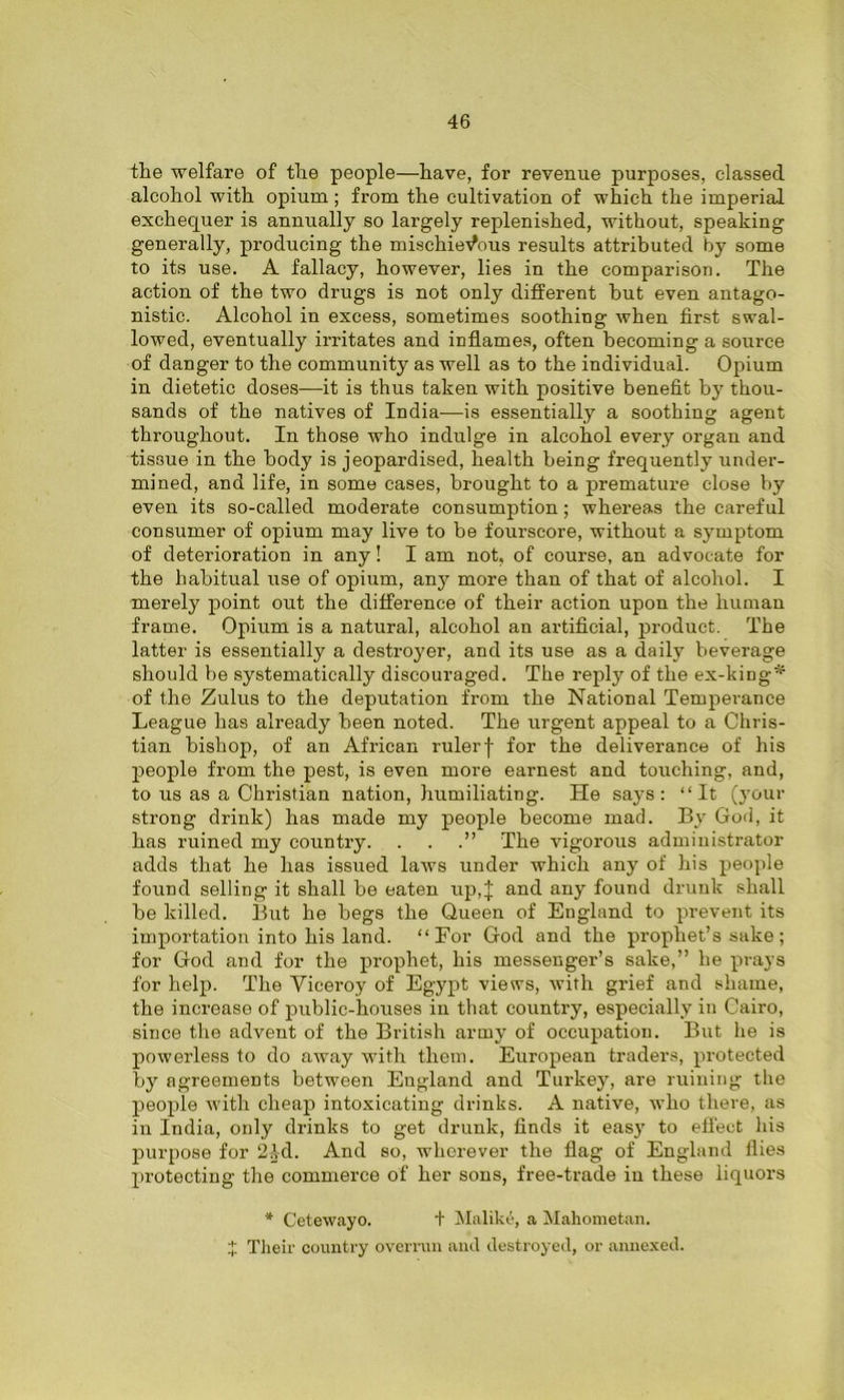 the welfare of the people—have, for revenue purposes, classed alcohol with opium; from the cultivation of which the imperial exchequer is annually so largely replenished, without, speaking generally, producing the mischievous results attributed by some to its use. A fallacy, however, lies in the comparison. The action of the two drugs is not only different hut even antago- nistic. Alcohol in excess, sometimes soothing when first swal- lowed, eventually irritates and inflames, often becoming a source of danger to the community as well as to the individual. Opium in dietetic doses—it is thus taken with positive benefit by thou- sands of the natives of India-—is essentially a soothing agent throughout. In those who indulge in alcohol every organ and tissue in the body is jeopardised, health being frequently under- mined, and life, in some cases, brought to a premature close by even its so-called moderate consumption; whereas the careful consumer of opium may live to be fourscore, without a symptom of deterioration in any! I am not, of course, an advocate for the habitual use of opium, any more than of that of alcohol. I merely point out the difference of their action upon the human frame. Opium is a natural, alcohol an artificial, product. The latter is essentially a destroyer, and its use as a daily beverage should be systematically discouraged. The reply of the ex-king^ of the Zulus to the deputation from the National Temperance League has already been noted. The urgent appeal to a Chris- tian bishop, of an African rulerf for the deliverance of his people from the pest, is even more earnest and touching, and, to us as a Christian nation, humiliating. He says: “It (your strong drink) has made my people become mad. By God, it has ruined my country. . . .” The vigorous administrator adds that he has issued laws under which any of his people found selling it shall be eaten up,J and any found drunk shall be killed. But he begs the Queen of England to prevent its importation into his land. “For God and the prophet’s sake; for God and for the prophet, his messenger’s sake,” he prays for help. The Viceroy of Egypt views, with grief and shame, the increase of public-houses in that country, especially in Cairo, since the advent of the British army of occupation. But he is powerless to do away with them. European traders, protected by agreements between England and Turkey, are ruining the people with cheap intoxicating drinks. A native, who there, as in India, only drinks to get drunk, finds it easy to effect his purpose for 2Id. And so, wherever the flag of England flies protecting the commerce of her sons, free-trade in these liquors * Cetewayo. + Maliltti, a Mahometan. Their country overrun and destroyed, or annexed.