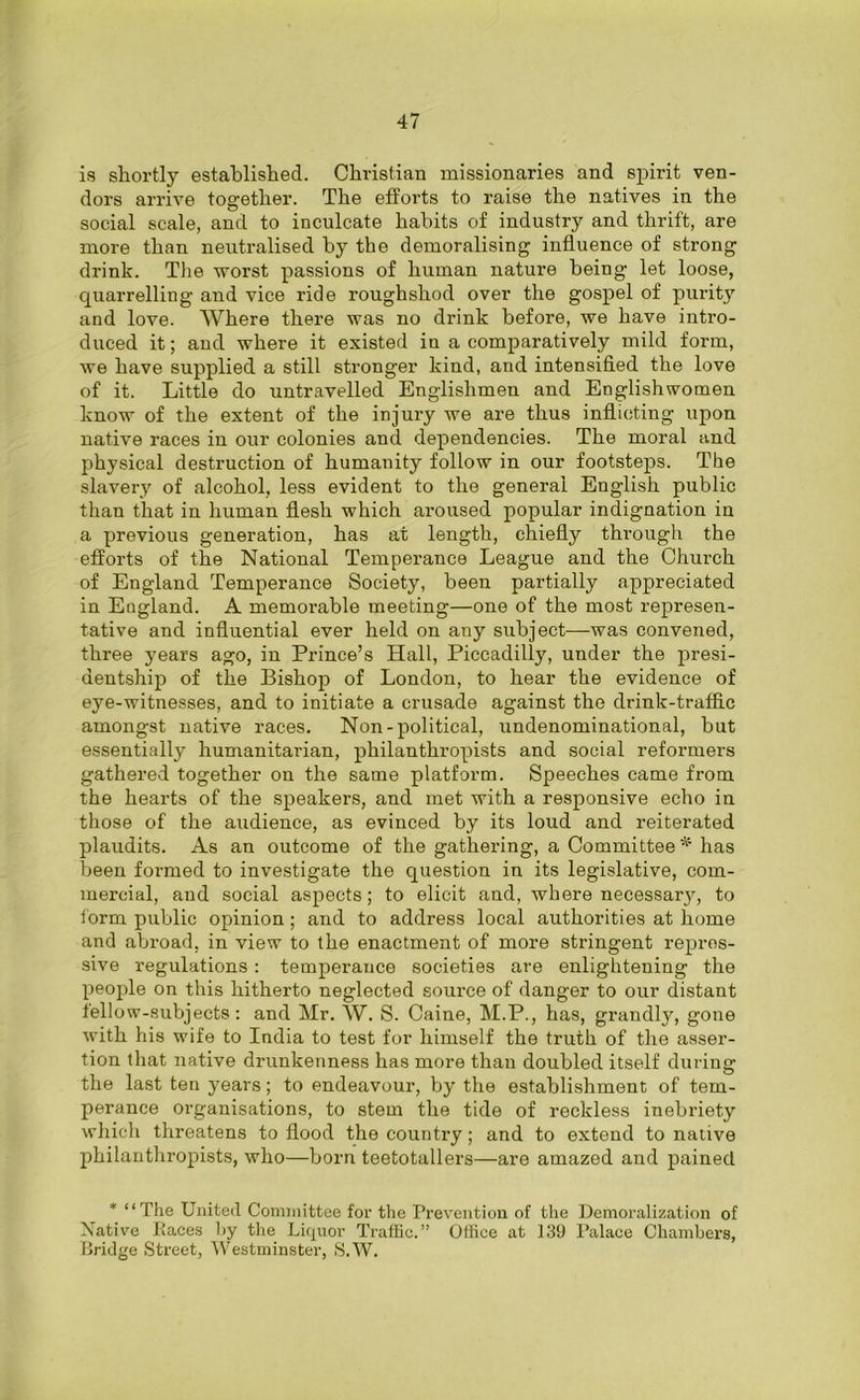 is shortly established. Christian missionaries and spirit ven- dors arrive together. The efforts to raise the natives in the social scale, and to inculcate habits of industry and thrift, are more than neutralised by the demoralising influence of strong drink. The worst passions of human nature being let loose, quarrelling and vice ride roughshod over the gospel of purity and love. Where there was no drink before, we have intro- duced it; and where it existed in a comparatively mild form, we have supplied a still stronger kind, and intensified the love of it. Little do untravelled Englishmen and Englishwomen know of the extent of the injury we are thus inflicting upon native races in our colonies and dependencies. The moral and physical destruction of humanity follow in our footsteps. The slavery of alcohol, less evident to the general English public than that in human flesh which aroused popular indignation in a previous generation, has at length, chiefly through the efforts of the National Temperance League and the Church of England Temperance Society, been partially appreciated in England. A memorable meeting—one of the most represen- tative and influential ever held on any subject—was convened, three years ago, in Prince’s Hall, Piccadilly, under the presi- dentship of the Bishop of London, to hear the evidence of eye-witnesses, and to initiate a crusade against the drink-traffic amongst native races. Non-political, undenominational, but essentially humanitarian, philanthropists and social reformers gathered together on the same platform. Speeches came from the hearts of the speakers, and met with a responsive echo in those of the audience, as evinced by its loud and reiterated plaudits. As an outcome of the gathering, a Committee * has been formed to investigate the question in its legislative, com- mercial, and social aspects; to elicit and, where necessary, to form public opinion; and to address local authorities at home and abroad, in view to the enactment of more stringent repres- sive regulations : temperance societies are enlightening the people on this hitherto neglected source of danger to our distant fellow-subjects: and Mr. W. S. Caine, M.P., has, grandly, gone with his wife to India to test for himself the truth of the asser- tion that native drunkenness has more than doubled itself during the last ten years; to endeavour, by the establishment of tem- perance organisations, to stem the tide of reckless inebriety which threatens to flood the country; and to extend to native philanthropists, who—born teetotallers—are amazed and pained * “The United Committee for the Prevention of the Demoralization of Native Races by the Liquor Traffic.” Office at 139 Palace Chambers, Bridge Street, Westminster, S.W.