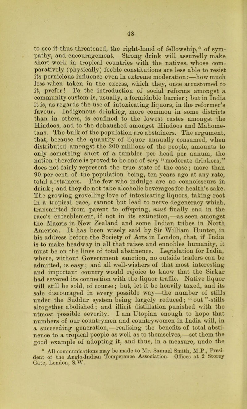 to see it thus threatened, the right-hand of fellowship,* of sym- pathy, and encouragement. Strong drink will assuredly make short work in tropical countries with the natives, whose com- paratively (physically) feeble constitutions are less able to resist its pernicious influence even in extreme moderation:—how much less when taken in the excess, which they, once accustomed to it, prefer! To the introduction of social reforms amongst a community custom is, usually, a formidable barrier ; but in India it is, as regards the use of intoxicating liquors, in the reformer’s favour. Indigenous drinking, more common in some districts than in others, is confined to the lowest castes amongst the Hindoos, and to the debauched amongst Hindoos and Mahome- tans. The bulk of the population are abstainers. The argument, that, because the quantity of liquor annually consumed, when distributed amongst the 200 millions of the people, amounts to only something short of a tumbler per head per annum, the nation therefore is proved to be one of very “moderate drinkers,” does not fairly represent the true state of the case; more than 90 per cent, of the population being, ten years ago at any rate, total abstainers. The few who indulge are no connoisseurs in drink ; and they do not take alcoholic beverages for health’s sake. The growing grovelling love of intoxicating liquors, taking root in a tropical race, cannot but lead to nerve degeneracy which, transmitted from parent to offspring, must finally end in the race’s enfeeblement, if not in its extinction,—as seen amongst the Maoris in New Zealand and some Indian tribes in North America. It has been wisely said by Sir William Hunter, in his address before the Society of Arts in London, that, if India is to make headway in all that raises and ennobles humanity, it must be on the lines of total abstinence. Legislation for India, where, without Government sanction, no outside traders can be admitted, is easy; and all well-wishers of that most interesting and important country would rejoice to know that the Sirkar had severed its connection with the liquor traffic. Native liquor will still be sold, of course; but, let it be heavily taxed, and its sale discouraged in every possible way—the number of stills under the Suddur system being largely reduced; “out’’-stills altogether abolished; and illicit distillation punished with the utmost possible severity. I am Utopian enough to hope that numbers of our countrymen and countrywomen in India will, in a succeeding generation,—realising the benefits of total absti- nence to a tropical people as well as to themselves,—set them the good example of adopting it, and thus, in a measure, undo the * All communications may be made to Mr. Samuel Smith, M.P., Presi- dent of the Anglo-Indian Temperance Association. Offices at 2 Storey Gate, London, S.W.