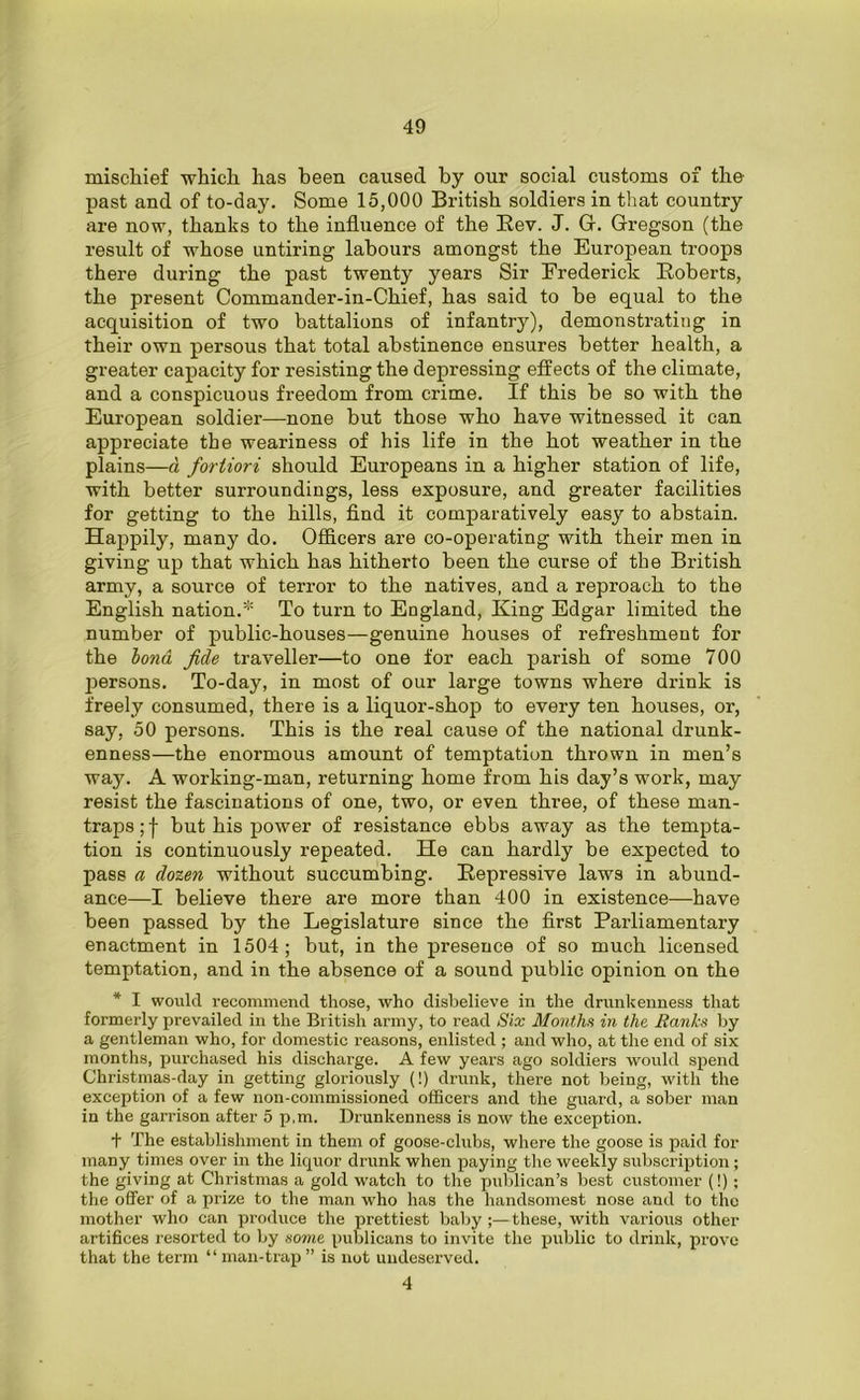 mischief which has been caused by our social customs of the past and of to-day. Some 15,000 British soldiers in that country are now, thanks to the influence of the Rev. J. G. Gregson (the result of whose untiring labours amongst the European troops there during the past twenty years Sir Frederick Roberts, the present Commander-in-Chief, has said to be equal to the acquisition of two battalions of infantry), demonstrating in their own persous that total abstinence ensures better health, a greater capacity for resisting the depressing effects of the climate, and a conspicuous freedom from crime. If this he so with the European soldier—none hut those who have witnessed it can appreciate the weariness of his life in the hot weather in the plains—a fortiori should Europeans in a higher station of life, with better surroundings, less exposure, and greater facilities for getting to the hills, find it comparatively easy to abstain. Happily, many do. Officers are co-operating with their men in giving up that which has hitherto been the curse of the British army, a source of terror to the natives, and a reproach to the English nation.* To turn to Eogland, King Edgar limited the number of public-houses—genuine houses of refreshment for the lond fide traveller—to one for each parish of some 700 j^ersons. To-day, in most of our large towns where drink is freely consumed, there is a liquor-shop to every ten houses, or, say, 50 persons. This is the real cause of the national drunk- enness—the enormous amount of temptation thrown in men’s way. A working-man, returning home from his day’s work, may resist the fascinations of one, two, or even three, of these man- traps ; f but his power of resistance ebbs away as the tempta- tion is continuously repeated. He can hardly be expected to pass a dozen without succumbing. Repressive laws in abund- ance—I believe there are more than 400 in existence—have been passed by the Legislature since the first Parliamentary enactment in 1504; but, in the presence of so much licensed temptation, and in the absence of a sound public opinion on the * I would recommend those, who disbelieve in the drunkenness that formerly prevailed in the British army, to read Six Months in the Banks by a gentleman who, for domestic reasons, enlisted ; and who, at the end of six months, purchased his discharge. A few years ago soldiers would spend Christmas-day in getting gloriously (!) drunk, there not being, with the exception of a few non-commissioned officers and the guard, a sober man in the garrison after 5 p,m. Drunkenness is now the exception. + The establishment in them of goose-clubs, where the goose is paid for many times over in the liquor drunk when paying the weekly subscription; the giving at Christmas a gold watch to the publican’s best customer (!); the offer of a prize to the man who has the handsomest nose and to the mother who can produce the prettiest baby ;—these, with variolas other artifices resorted to by some publicans to invite the public to drink, prove that the term “man-trap” is not undeserved. 4