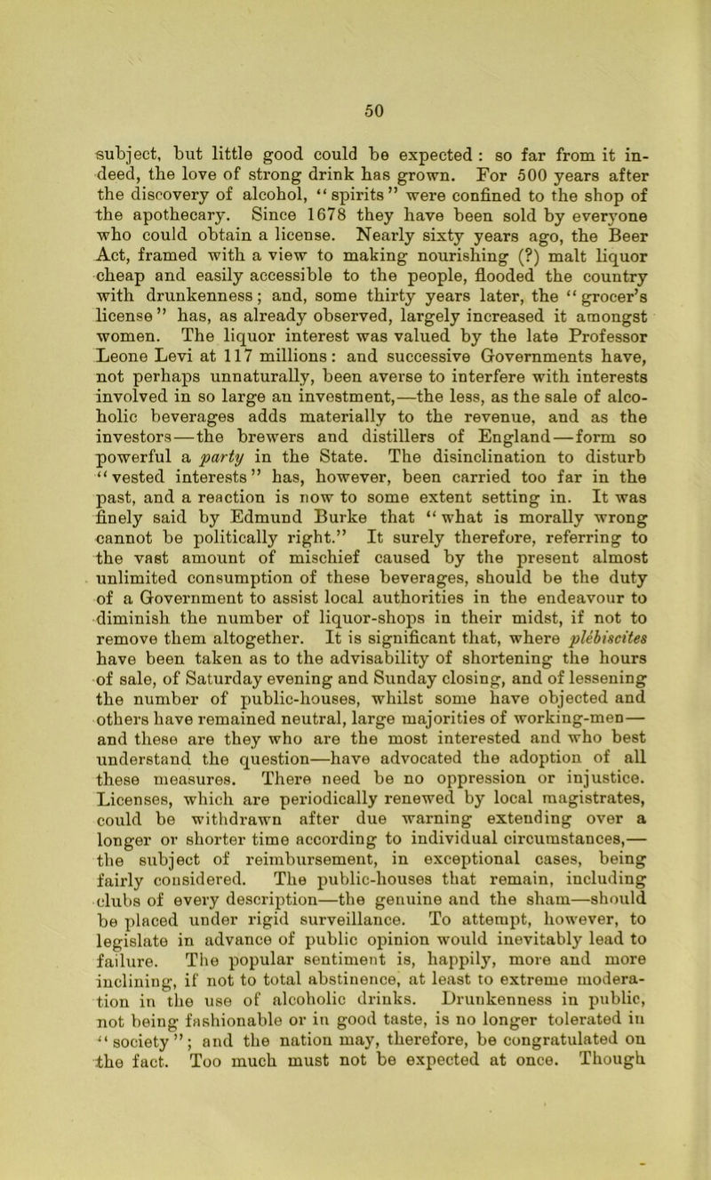 subject, but little good could bo expected : so far from it in- deed, the love of strong drink has grown. For 500 years after the discovery of alcohol, “ spirits” were confined to the shop of the apothecary. Since 1678 they have been sold by everyone who could obtain a license. Nearly sixty years ago, the Beer Act, framed with a view to making nourishing (?) malt liquor cheap and easily accessible to the people, flooded the country with drunkenness; and, some thirty years later, the “grocer’s license” has, as already observed, largely increased it amongst women. The liquor interest was valued by the late Professor Leone Levi at 117 millions: and successive Governments have, not perhaps unnaturally, been averse to interfere with interests involved in so large an investment,—the less, as the sale of alco- holic beverages adds materially to the revenue, and as the investors—the brewers and distillers of England—form so powerful a party in the State. The disinclination to disturb “vested interests” has, however, been carried too far in the past, and a reaction is now to some extent setting in. It was finely said by Edmund Burke that “ what is morally wrong cannot be politically right.” It surely therefore, referring to the vast amount of mischief caused by the present almost unlimited consumption of these beverages, should be the duty of a Government to assist local authorities in the endeavour to diminish the number of liquor-shops in their midst, if not to remove them altogether. It is significant that, where plebiscites have been taken as to the advisability of shortening the hours of sale, of Saturday evening and Sunday closing, and of lessening the number of public-houses, whilst some have objected and others have remained neutral, large majorities of working-men— and these are they who are the most interested and who best understand the question—have advocated the adoption of all these measures. There need be no oppression or injustice. Licenses, which are periodically renewed by local magistrates, could be withdrawn after due warning extending over a longer or shorter time according to individual circumstances,— the subject of reimbursement, in exceptional cases, being fairly considered. The public-houses that remain, including clubs of every description—the genuine and the sham—should be placed under rigid surveillance. To attempt, however, to legislate in advance of public opinion would inevitably lead to failure. The popular sentiment is, happily, more and more inclining, if not to total abstinence, at least to extreme modera- tion in the use of alcoholic drinks. Drunkenness in public, not being fashionable or in good taste, is no longer tolerated in “society”; and the nation may, therefore, be congratulated on the fact. Too much must not be expected at once. Though