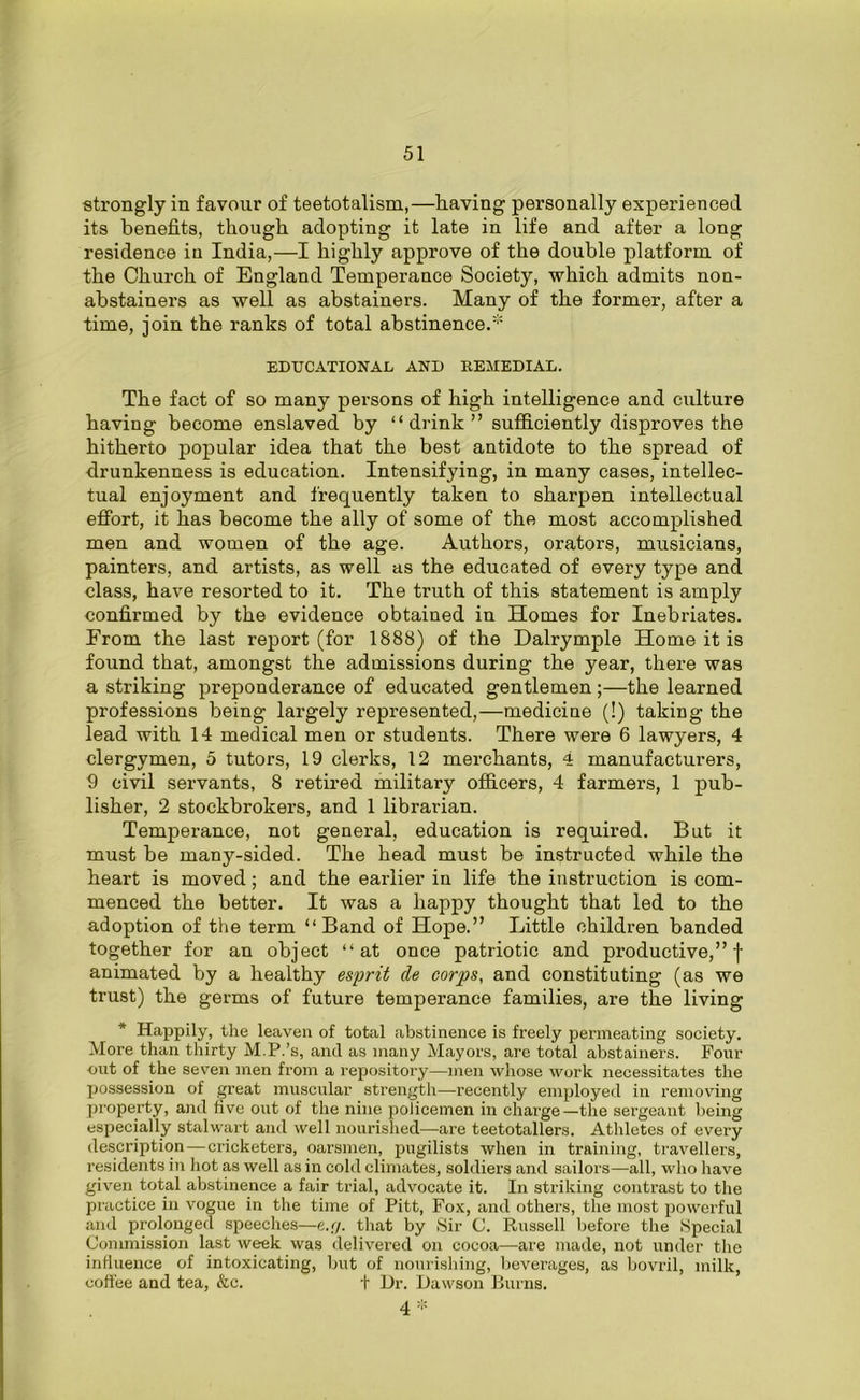 strongly in favour of teetotalism,—having personally experienced its benefits, though adopting it late in life and after a long residence in India,—I highly approve of the double platform, of the Church of England Temperance Society, which admits non- abstainers as well as abstainers. Many of the former, after a time, join the ranks of total abstinence.* EDUCATIONAL AND KEMEDIAL. The fact of so many persons of high intelligence and culture having become enslaved by “drink” sufficiently disproves the hitherto popular idea that the best antidote to the spread of drunkenness is education. Intensifying, in many cases, intellec- tual enjoyment and frequently taken to sharpen intellectual effort, it has become the ally of some of the most accomplished men and women of the age. Authors, orators, musicians, painters, and artists, as well as the educated of every type and class, have resorted to it. The truth of this statement is amply confirmed by the evidence obtained in Homes for Inebriates. From the last report (for 1888) of the Dalrymple Home it is found that, amongst the admissions during the year, there was a striking preponderance of educated gentlemen;—the learned professions being largely represented,—medicine (!) taking the lead with 14 medical men or students. There were 6 lawyers, 4 clergymen, 5 tutors, 19 clerks, 12 merchants, 4 manufacturers, 9 civil servants, 8 retired military officers, 4 farmers, 1 pub- lisher, 2 stockbrokers, and 1 librarian. Temperance, not general, education is required. But it must be many-sided. The head must be instructed while the heart is moved; and the earlier in life the instruction is com- menced the better. It was a happy thought that led to the adoption of the term “Band of Hope.” Little children banded together for an object “at once patriotic and productive,”! animated by a healthy esprit cle corps, and constituting (as we trust) the germs of future temperance families, are the living * Happily, the leaven of total abstinence is freely permeating society. More than thirty M.P.’s, and as many Mayors, are total abstainers. Four out of the seven men from a repository—men whose work necessitates the possession of great muscular strength—recently employed in removing property, and five out of the nine policemen in charge—the sergeant being especially stalwart and well nourished—are teetotallers. Athletes of every description—cricketers, oarsmen, pugilists when in training, travellers, residents in hot as well as in cold climates, soldiers and sailors—all, who have given total abstinence a fair trial, advocate it. In striking contrast to the practice in vogue in the time of Pitt, Fox, and others, the most powerful and prolonged speeches—e.r/. that by Sir C. Russell before the Special Commission last week was delivered on cocoa—are made, not under the influence of intoxicating, but of nourishing, beverages, as bovril, milk, coffee and tea, &c. + Dr. Dawson Burns. 4 *