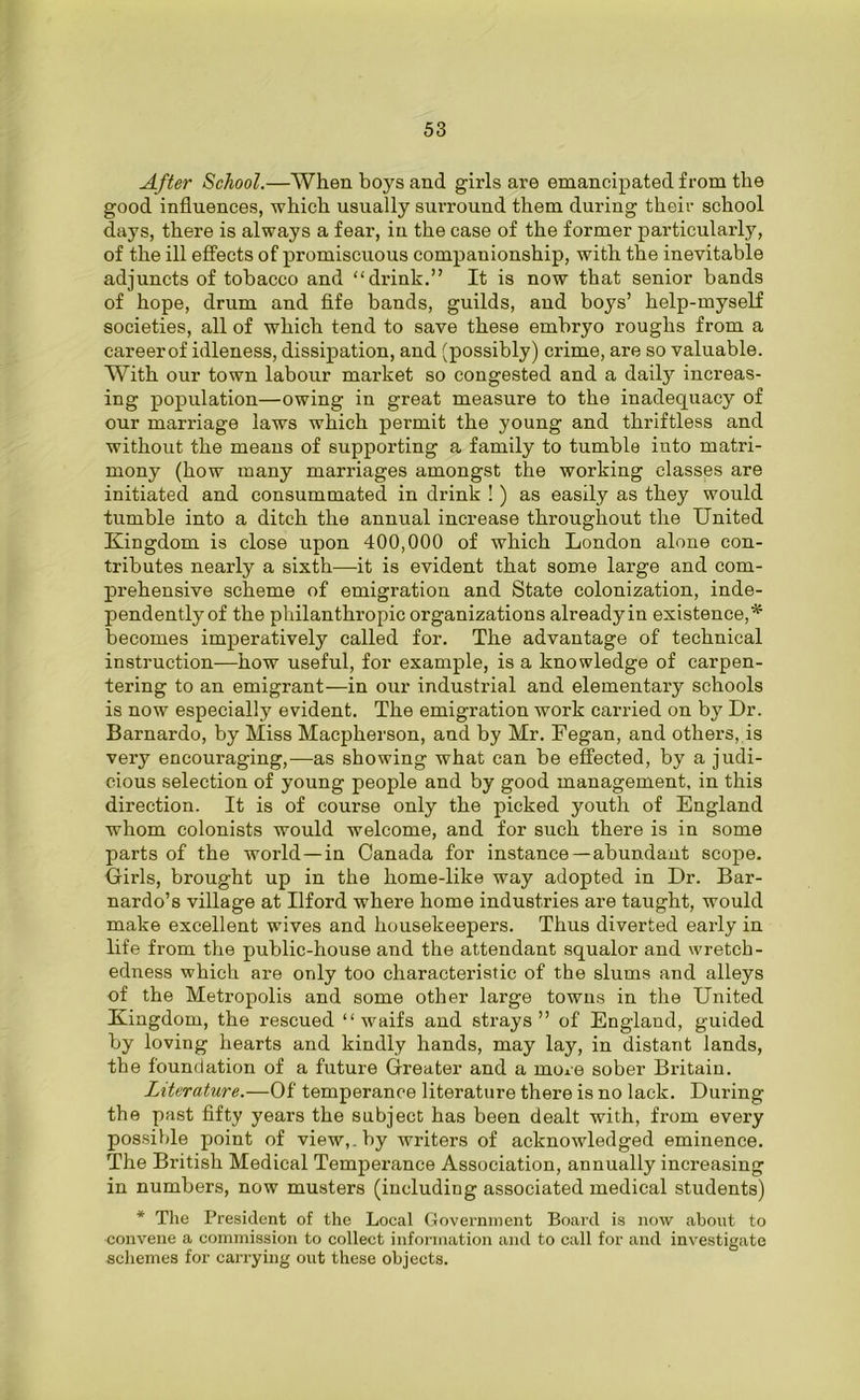 After School.—When boys and girls are emancipated from the good influences, which usually surround them during their school days, there is always a fear, in the case of the former particularly, of the ill effects of promiscuous companionship, with the inevitable adjuncts of tobacco and ‘‘drink.” It is now that senior bands of hope, drum and fife bands, guilds, and boys’ help-myself societies, all of which tend to save these embryo roughs from a careerof idleness, dissipation, and (possibly) crime, are so valuable. With our town labour market so congested and a daily increas- ing population—owing in great measure to the inadequacy of our marriage laws which permit the young and thriftless and without the means of supporting a family to tumble into matri- mony (how many marriages amongst the working classes are initiated and consummated in drink ! ) as easily as they would tumble into a ditch the annual increase throughout the United Kingdom is close upon 400,000 of which London alone con- tributes nearly a sixth—it is evident that some large and com- prehensive scheme of emigration and State colonization, inde- pendently of the philanthropic organizations already in existence, * becomes imperatively called for. The advantage of technical instruction—how useful, for example, is a knowledge of carpen- tering to an emigrant—in our industrial and elementary schools is now especially evident. The emigration work carried on by Dr. Barnardo, by Miss Macpherson, and by Mr. Fegan, and others, is very encouraging,—as showing what can be effected, by a judi- cious selection of young people and by good management, in this direction. It is of course only the picked youth of England whom colonists would welcome, and for such there is in some parts of the world—in Canada for instance —abundant scope. Girls, brought up in the home-like way adopted in Dr. Bar- nardo’s village at Ilford where home industries are taught, would make excellent wives and housekeepers. Thus diverted early in life from the public-house and the attendant squalor and wretch- edness which are only too characteristic of the slums and alleys of the Metropolis and some other large towns in the United Kingdom, the rescued “waifs and strays” of England, guided by loving hearts and kindly hands, may lay, in distant lands, the foundation of a future Greater and a more sober Britain. Literature.—Of temperance literature there is no lack. During the past fifty years the subject has been dealt with, from every possible point of view,, by writers of acknowledged eminence. The British Medical Temperance Association, annually increasing in numbers, now musters (including associated medical students) * The President of the Local Government Board is now about to convene a commission to collect information and to call for and investigate schemes for carrying out these objects.