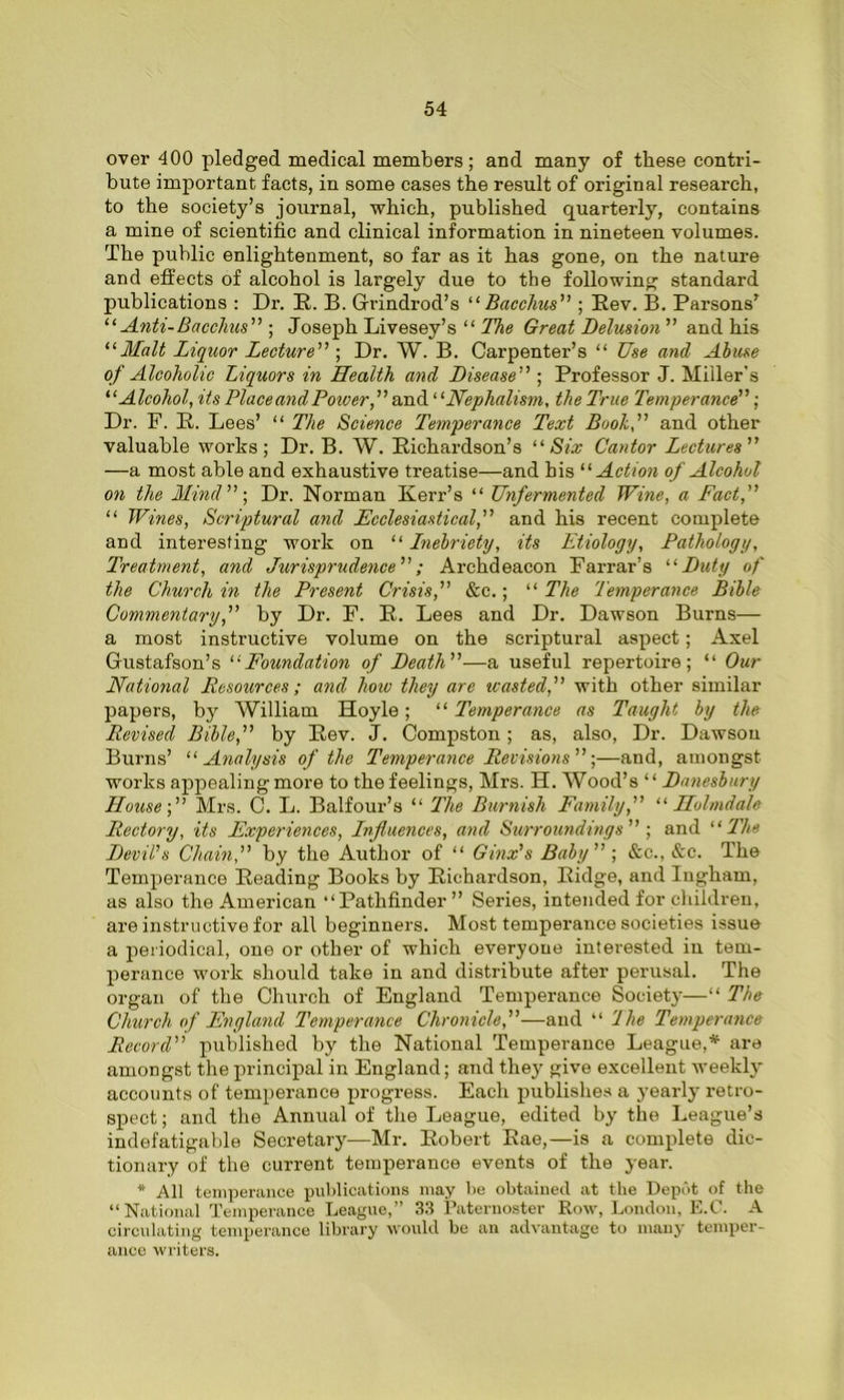 over 400 pledged medical members; and many of these contri- bute important facts, in some cases the result of original research, to the society’s journal, which, published quarterly, contains a mine of scientific and clinical information in nineteen volumes. The public enlightenment, so far as it has gone, on the nature and effects of alcohol is largely due to the following standard publications : Dr. R. B. Grindrod’s “ Bacchus” ; Rev. B. Parsons’ “Anti-Bacchus ; Joseph Livesey’s “ The Great Delusion” and his 11 Malt Liquor Lecture” ; Dr. W. B. Carpenter’s “ Use and Abuse of Alcoholic Liquors in Health and Disease” ; Professor J. Miller's “Alcohol, its Place and Power, ’’and ‘ ‘Nephalism, the True Temperance”; Dr. F. R. Lees’ “ The Science Temperance Text Booh,” and other valuable works; Dr. B. W. Richardson’s “ Six Cantor Lectures” —a most able and exhaustive treatise—and his “ Action of Alcohol on the Mind”) Dr. Norman Kerr’s “ Unfermented Wine, a Fact,” “ Wines, Scriptural and Ecclesiastical,” and his recent complete and interesting work on “ Lnebriety, its Etiology, Pathology, Treatment, and Jurisprudence”; Archdeacon Farrar’s “ Duty of the Church in the Present Crisis,” &c.; “ The Temperance Bible Commentary,” by Dr. F. R. Lees and Dr. Dawson Burns— a most instructive volume on the scriptural aspect; Axel Gustafson’s “Foundation of Death”—a useful repertoire; “ Our National Resources; and how they are wasted,” with other similar papers, by William Hoyle; “ Temperance as Taught by the Revised Bible,” by Rev. J. Compston ; as, also, Dr. Dawson Burns’ “ Analysis of the Temperance Revisions”;—and, amongst works appealing more to the feelings, Mrs. H. Wood’s “ Danesbury House-,” Mrs. C. L. Balfour’s “ The Burnish Family,” “ Holmdale Rectory, its Experiences, Lnfluences, and Surroundings” ; and 11 The Devil's Chain,” by the Author of “ Ginx's Baby”; &c., &c. The Temperance Reading Books by Richardson, Ridge, and Ingham, as also the American “Pathfinder ” Series, intended for children, are instructive for all beginners. Most temperance societies issue a periodical, one or other of which everyone interested in tem- perance work should take in and distribute after perusal. The organ of the Church of England Temperance Society—“ The Church of England Temperance Chronicle,”—and “ The Temperance Record” published by the National Temperance League,* are amongst the principal in England; and they give excellent weekly accounts of temperance progress. Each publishes a yearly retro- spect ; and the Annual of the League, edited by the League’s indefatigable Secretary—Mr. Robert Rae,—is a complete dic- tionary of the current temperance events of the year. * All temperance publications may be obtained at the Depot of the “National Temperance League,” 33 Paternoster Row, London, E.C. A circulating temperance library would be an advantage to many temper- ance writers.