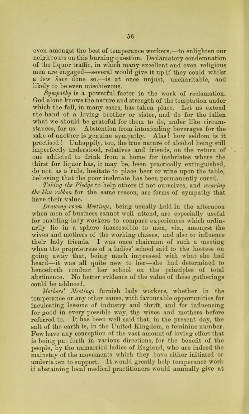 even amongst the best of temperance workers,—to enlighten our neighbours on this burning question. Declamatory condemnation of the liquor traffic, in which many excellent and even religious men are engaged—several would give it up if they could whilst a few have done so,—is at once unjust, uncharitable, and likely to he even mischievous. Sympathy is a powerful factor in the work of reclamation. God alone knows the nature and strength of the temptation under which the fall, in many cases, has taken place. Let us extend the hand of a loving brother or sister, and do for the fallen what we should be grateful for them to do, under like circum- stances, for us. Abstention from intoxicating beverages for the sake of another is genuine sympathy. Alas! how seldom is it practised ! Unhappily, too, the true nature of alcohol being still imperfectly understood, relatives and friends, on the return of one addicted to drink from a home for inebriates where the thirst for liquor has, it may he, been practically extinguished, do not, as a rule, hesitate to place beer or wine upon the table, believing that the poor inebriate has been permanently cured. Taking the Pledge to help others if not ourselves, and wearing the Hue ribbon for the same reason, are forms of sympathy that have their value. Drawing-room Meetings, being usually held in the afternoon when men of business cannot well attend, are especially useful for enabling lady workers to compare experiences which ordin- arily lie in a sphere inaccessible to men, viz., amongst the wives and mothers of the working classes, and also to influence their lady friends. I was once chairman of such a meeting when the proprietress of a ladies’ school said to the hostess on going away that, being much impressed with what she had heard—it was all quite new to her—she had determined to henceforth conduct her school on the principles of total abstinence. No better evidence of the value of these gatherings could be adduced. Mothers' Meetings furnish lady workers, whether in the temperance or any other cause, with favourable opportunities for inculcating lessons of industry and thi’ift, and for influencing for good in every possible way, the wives and mothers before referred to. It has been well said that, in the present day, the salt of the earth is, in the United Kingdom, a feminine number. Few have any conception of the vast amount of loving effort that is being put forth in various directions, for the benefit of the people, by the unmarried ladies of England, who are indeed the mainstay of the movements which they have either initiated or undertaken to support. It would greatly help temperance work if abstaining local medical practitioners woiild annually give at