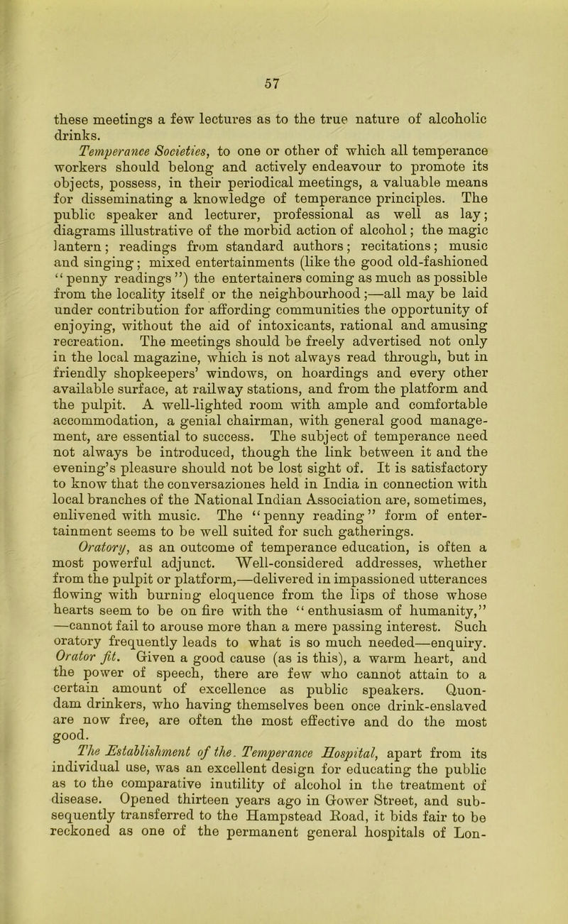 these meetings a few lectures as to the true nature of alcoholic drinks. Temperance Societies, to one or other of which all temperance workers should belong and actively endeavour to promote its objects, possess, in their periodical meetings, a valuable means for disseminating a knowledge of temperance principles. The public speaker and lecturer, professional as well as lay; diagrams illustrative of the morbid action of alcohol; the magic lantern; readings from standard authors; recitations; music and singing ; mixed entertainments (like the good old-fashioned “penny readings”) the entertainers coming as much as possible from the locality itself or the neighbourhood;—all may be laid under contribution for affording communities the opportunity of enjoying, without the aid of intoxicants, rational and amusing recreation. The meetings should be freely advertised not only in the local magazine, which is not always read through, but in friendly shopkeepers’ windows, on hoardings and every other available surface, at railway stations, and from the platform and the pulpit. A well-lighted room with ample and comfortable accommodation, a genial chairman, with general good manage- ment, are essential to success. The subject of temperance need not always be introduced, though the link between it and the evening’s pleasure should not be lost sight of. It is satisfactory to know that the conversaziones held in India in connection with local branches of the National Indian Association are, sometimes, enlivened with music. The “penny reading” form of enter- tainment seems to be well suited for such gatherings. Oratory, as an outcome of temperance education, is often a most powerful adjunct. Well-considered addresses, whether from the pulpit or platform,—delivered in impassioned utterances flowing with burning eloquence from the lips of those whose hearts seem to be on fire with the “ enthusiasm of humanity,” —cannot fail to arouse more than a mere passing interest. Such oratory frequently leads to what is so much needed—enquiry. Orator Jit. Given a good cause (as is this), a warm heart, and the power of speech, there are few who cannot attain to a certain amount of excellence as public speakers. Quon- dam drinkers, who having themselves been once drink-enslaved are now free, are often the most effective and do the most good. The Establishment of the. Temperance Hospital, apart from its individual use, was an excellent design for educating the public as to the comparative inutility of alcohol in the treatment of disease. Opened thirteen years ago in Gower Street, and sub- sequently transferred to the Hampstead Hoad, it bids fair to be reckoned as one of the permanent general hospitals of Lon-