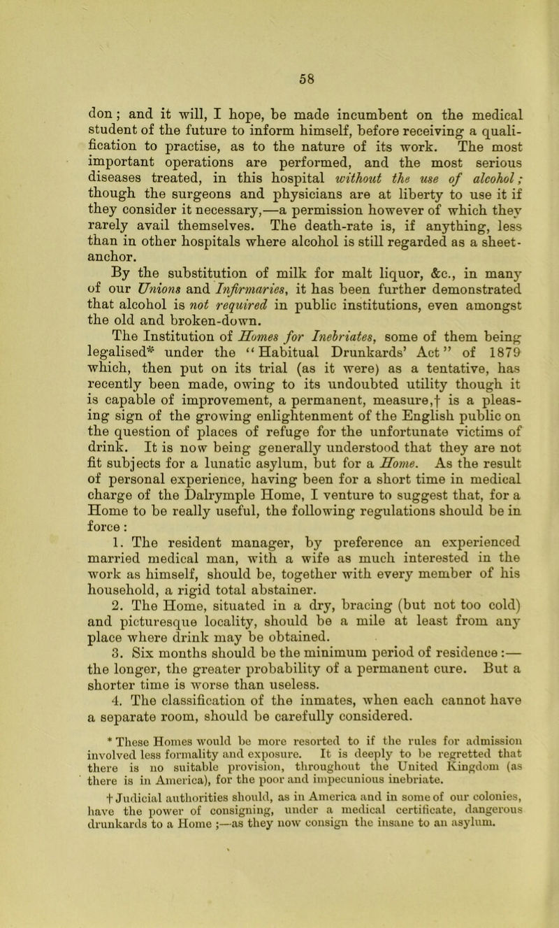 don ; and it will, I hope, be made incumbent on the medical student of the future to inform himself, before receiving a quali- fication to practise, as to the nature of its work. The most important operations are performed, and the most serious diseases treated, in this hospital without the use of alcohol ; though the surgeons and physicians are at liberty to use it if they consider it necessary,—a permission however of which they rarely avail themselves. The death-rate is, if anything, less than in other hospitals where alcohol is still regarded as a sheet- anchor. By the substitution of milk for malt liquor, &c., in many of our Unions and Infirmaries, it has been further demonstrated that alcohol is not required in public institutions, even amongst the old and broken-down. The Institution of Homes for Inebriates, some of them being legalised*5 under the “Habitual Drunkards’ Act” of 1879 which, then put on its trial (as it were) as a tentative, has recently been made, owing to its undoubted utility though it is capable of improvement, a permanent, measure,! is a pleas- ing sign of the growing enlightenment of the English public on the question of places of refuge for the unfortunate victims of drink. It is now being generally understood that they are not fit subjects for a lunatic asylum, but for a Home. As the result of personal experience, having been for a short time in medical charge of the Dalrymple Home, I venture to suggest that, for a Home to be really useful, the following regulations should be in force : 1. The resident manager, by preference an experienced married medical man, with a wife as much interested in the work as himself, should be, together with every member of his household, a rigid total abstainer. 2. The Home, situated in a dry, bracing (but not too cold) and picturesque locality, should be a mile at least from any place where drink may be obtained. 3. Six months should be the minimum period of residence :— the longer, the greater probability of a permanent cure. But a shorter time is worse than useless. 4. The classification of the inmates, when each cannot have a separate room, should be carefully considered. * These Homes would be more resorted to if the rules for admission involved less formality and exposure. It is deeply to be regretted that there is no suitable provision, throughout the United Kingdom (as there is in America), for the poor and impecunious inebriate. t Judicial authorities should, as in America and in some of our colonies, have the power of consigning, under a medical certificate, dangerous drunkards to a Home as they now consign the insane to an asylum.