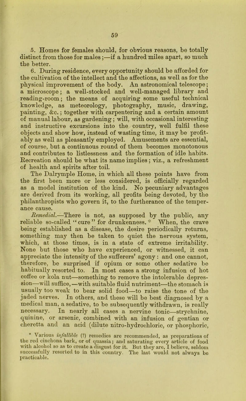 5. Homes for females should, for obvious reasons, be totally distinct from those for males ;—if a hundred miles apart, so much the better. 6. During residence, every opportunity should be afforded for the cultivation of the intellect and the affections, as well as for the physical improvement of the body. An astronomical telescope; a microscope; a well-stocked and well-managed library and reading-room; the means of acquiring some useful technical knowledge, as meteorology, photography, music, drawing, painting, &c.; together with carpentering and a certain amount of manual labour, as gardening; will, with occasional interesting and instructive excursions into the country, well fulfil these objects and show how, instead of wasting time, it may be profit- ably as well as pleasantly employed. Amusements are essential, of course, but a continuous round of them becomes monotonous and contributes to listlessness and the formation of idle habits. Recreation should be what its name implies ; viz., a refreshment of health and spirits after toil. The Dalrymple Home, in which all these points have from the first been more or less considered, is officially regarded as a model institution of the kind. No pecuniary advantages are derived from its working, all profits being devoted, by the philanthropists who govern it, to the furtherance of the temper- ance cause. Remedial.—There is not, as supposed by the public, any reliable so-called “cure” for drunkenness. * When, the crave being established as a disease, the desire periodically returns, something may then be taken to quiet the nervous system, which, at those times, is in a state of extreme irritability. None but those who have experienced, or witnessed, it can appreciate the intensity of the sufferers’ agony : and one cannot, therefore, be surprised if opium or some other sedative be habitually resorted to. In most cases a strong infusion of hot coffee or kola nut—something to remove the intolerable depres- sion—will suffice,—with suitable fluid nutriment—the stomach is usually too weak to bear solid food—to raise the tone of the jaded nerves. In others, and these will be best diagnosed by a medical man, a sedative, to be subsequently withdrawn, is really necessary. In nearly all cases a nervine tonic—strychnine, quinine, or arsenic, combined with an infusion of gentian or cheretta and an acid (dilute nitro-hydrochlorie, or phosphoric, * Various infallible (?) remedies are recommended, as preparations of the red cinchona bark, or of quassia; and saturating every article of food with alcohol so as to create a disgust for it. But they are, I believe, seldom successfully resorted to in this country. The last would not always be practicable.
