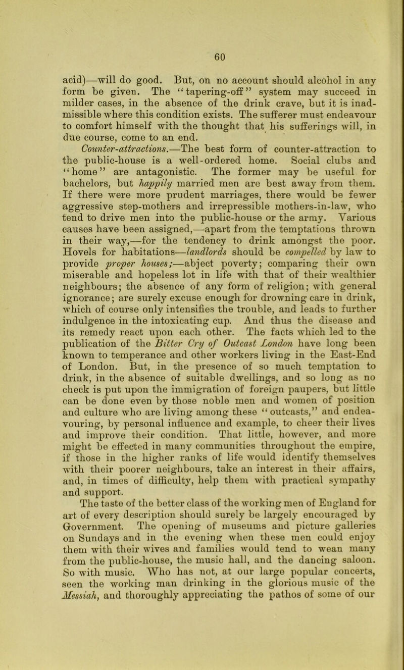 acid)—will do good. But, on no account should alcohol in any form be given. The “tapering-off” system may succeed in milder cases, in the absence of the drink crave, but it is inad- missible where this condition exists. The sufferer must endeavour to comfort himself with the thought that his sufferings will, in due course, come to an end. Counter-attractions.—The best form of counter-attraction to the public-house is a well-ordered home. Social clubs and “home” are antagonistic. The former may be useful for bachelors, but happily married men are best away from them. If there were more prudent marriages, there would be fewer aggressive step-mothers and irrepressible mothers-in-law, who tend to drive men into the public-house or the army. Various causes have been assigned,—apart from the temptations thrown in their way,—for the tendency to drink amongst the poor. Hovels for habitations—landlords should be compelled by law to provide proper houses;—abject poverty; comparing their own miserable and hopeless lot in life with that of their wealthier neighbours; the absence of any form of religion; with general ignorance; are surely excuse enough for drowning care in drink, which of course only intensifies the trouble, and leads to further indulgence in the intoxicating cup. And thus the disease and its remedy react upon each other. The facts which led to the publication of the Bitter Cry of Outcast London have long been known to temperance and other workers living in the East-End of London. But, in the presence of so much temptation to drink, in the absence of suitable dwellings, and so long as no check is put upon the immigration of foreign paupers, but little can be done even by those noble men and women of position and culture who are living among these “outcasts,” and endea- vouring, by personal influence and example, to cheer their lives and improve their condition. That little, however, and more might be effected in many communities throughout the empire, if those in the higher ranks of life would identify themselves with their poorer neighbours, take an interest in their affairs, and, in times of difficulty, help them with practical sympathy and support. The taste of the better class of the working men of England for art of every description should surely be largety encouraged by Government. The opening of museums and picture galleries on Sundays and in the evening when these men could enjoy them with their wives and families would tend to wean many from the public-house, the music hall, and the dancing saloon. So with music. Who has not, at our large popular concerts, seen the working man drinking in the glorious music of the Messiah, and thoroughly appreciating the pathos of some of our
