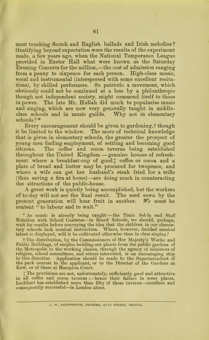 most touching Scotch and English ballads and Irish melodies ? Gratifying beyond expectation were the results of the experiment made, a few years ago, when the National Temperance League provided in Exeter Hall what were known as the Saturday Evening Concerts for the million,—the cost of admission ranging from a penny to sixpence for each person. High-class music, vocal and instrumental (interspersed with some excellent recita- tions), by skilled performers. So patriotic a movement, which obviously could not be continued at a loss by a philanthropic though not independent society, might commend itself to those in power. The late Mr. Hullah did much to popularise music and singing, which are now very generally taught in middle- class schools and in music guilds. Why not in elementary schools ? * Every encouragement should be given to gardening,! though it be limited to the window. The more of technical knowledge that is given in elementary schools, the greater the prospect of young men finding employment, of settling and becoming good citizens. The coffee and cocoa taverns being established throughout the United Kingdom — genuine houses of refresh- ment where a breakfast-cup of goodj coffee or cocoa and a plate of bread and butter may be procured for twopence, and where a wife can get her husband’s steak fried for a trifle (thus saving a fire at home)—are doing much in counteracting the attractions of the public-house. A great work is quietly being accomplished, but the workers of to-day will not see the final result. The seed sown by the present generation will bear fruit in another. We must be content “ to labour and to wait.” * As music is already being taught — the Tonic Sol-fa and Staff Notation with School Cantatas—in Board Schools, we should, perhaps, wait for results before conveying the idea that the children in our elemen- tary schools lack musical instruction. Where, however, decided musical talent is displayed, will it be cultivated otherwise than in class singing ? + The distribution, by the Commissioners of Her Majesty’s Works and Public Buildings, of surplus bedding-out plants from the public gardens of the Metropolis to the working classes, through the agency of ministers of religion, school committees, and others interested, is an encouraging step in this direction. Application should be made to the Superintendent of the park nearest to the applicant, or to the Director of the Gardens at Kew, or of those at Hampton Court. + The provisions are not, unfortunately, sufficiently good and attractive in all coffee and cocoa taverns :—hence their failure in some places. Lockhart has established more than fifty of these taverns—excellent and consequently successful—in London alone. J. W. AUROWSMITH, PRINTER, QUAY STREET, BRISTOL.