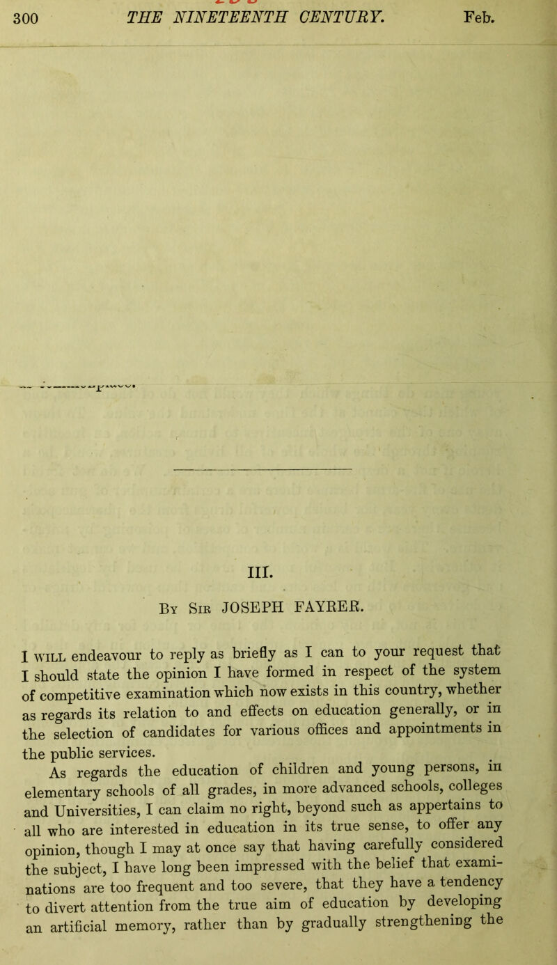 T“ nr. By Sir JOSEPH FAYREE. I will endeavour to reply as briefly as I can to yonr request that I should state the opinion I have formed in respect of the system of competitive examination which now exists in this country, whether as regards its relation to and effects on education generally, or in the selection of candidates for various offices and appointments in the public services. As regards the education of children and young persons, in elementary schools of all grades, in more advanced schools, colleges and Universities, I can claim no right, beyond such as appertains to all who are interested in education in its true sense, to offer any opinion, though I may at once say that having carefully considered the subject, I have long been impressed with the belief that exami- nations are too frequent and too severe, that they have a tendency to divert attention from the true aim of education by developing an artificial memory, rather than by gradually strengthening the