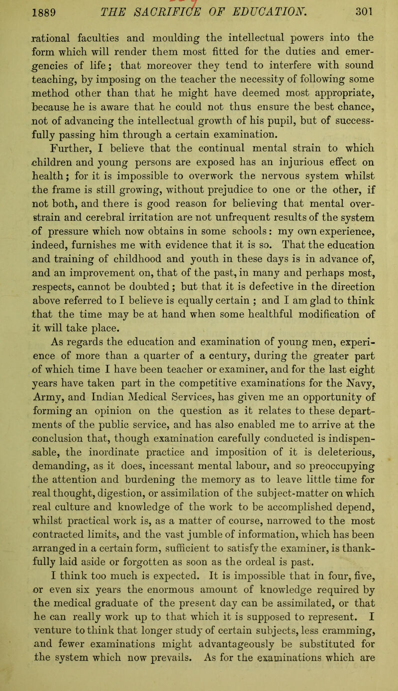 rational faculties and moulding the intellectual powers into the form which will render them most fitted for the duties and emer- gencies of life; that moreover they tend to interfere with sound teaching, by imposing on the teacher the necessity of following some method other than that he might have deemed most appropriate, because he is aware that he could not thus ensure the best chance, not of advancing the intellectual growth of his pupil, but of success- fully passing him through a certain examination. Further, I believe that the continual mental strain to which children and young persons are exposed has an injurious effect on health; for it is impossible to overwork the nervous system whilst the frame is still growing, without prejudice to one or the other, if not both, and there is good reason for believing that mental over- strain and cerebral irritation are not unfrequent results of the system of pressure which now obtains in some schools: my own experience, indeed, furnishes me with evidence that it is so. That the education and training of childhood and youth in these days is in advance of, and an improvement on, that of the past, in many and perhaps most, respects, cannot be doubted; but that it is defective in the direction above referred to I believe is equally certain ; and I am glad to think that the time may be at hand when some healthful modification of it will take place. As regards the education and examination of young men, experi- ence of more than a quarter of a century, during the greater part of which time I have been teacher or examiner, and for the last eight years have taken part in the competitive examinations for the Navy, Army, and Indian Medical Services, has given me an opportunity of forming an opinion on the question as it relates to these depart- ments of the public service, and has also enabled me to arrive at the conclusion that, though examination carefully conducted is indispen- sable, the inordinate practice and imposition of it is deleterious, demanding, as it does, incessant mental labour, and so preoccupying the attention and burdening the memory as to leave little time for real thought, digestion, or assimilation of the subject-matter on which real culture and knowledge of the work to be accomplished depend, whilst practical work is, as a matter of course, narrowed to the most contracted limits, and the vast jumble of information, which has been arranged in a certain form, sufficient to satisfy the examiner, is thank- fully laid aside or forgotten as soon as the ordeal is past. I think too much is expected. It is impossible that in four, five, or even six years the enormous amount of knowledge required by the medical graduate of the present day can be assimilated, or that he can really work up to that which it is supposed to represent. I venture to think that longer study of certain subjects, less cramming, and fewer examinations might advantageously be substituted for the system which now prevails. As for the examinations which are